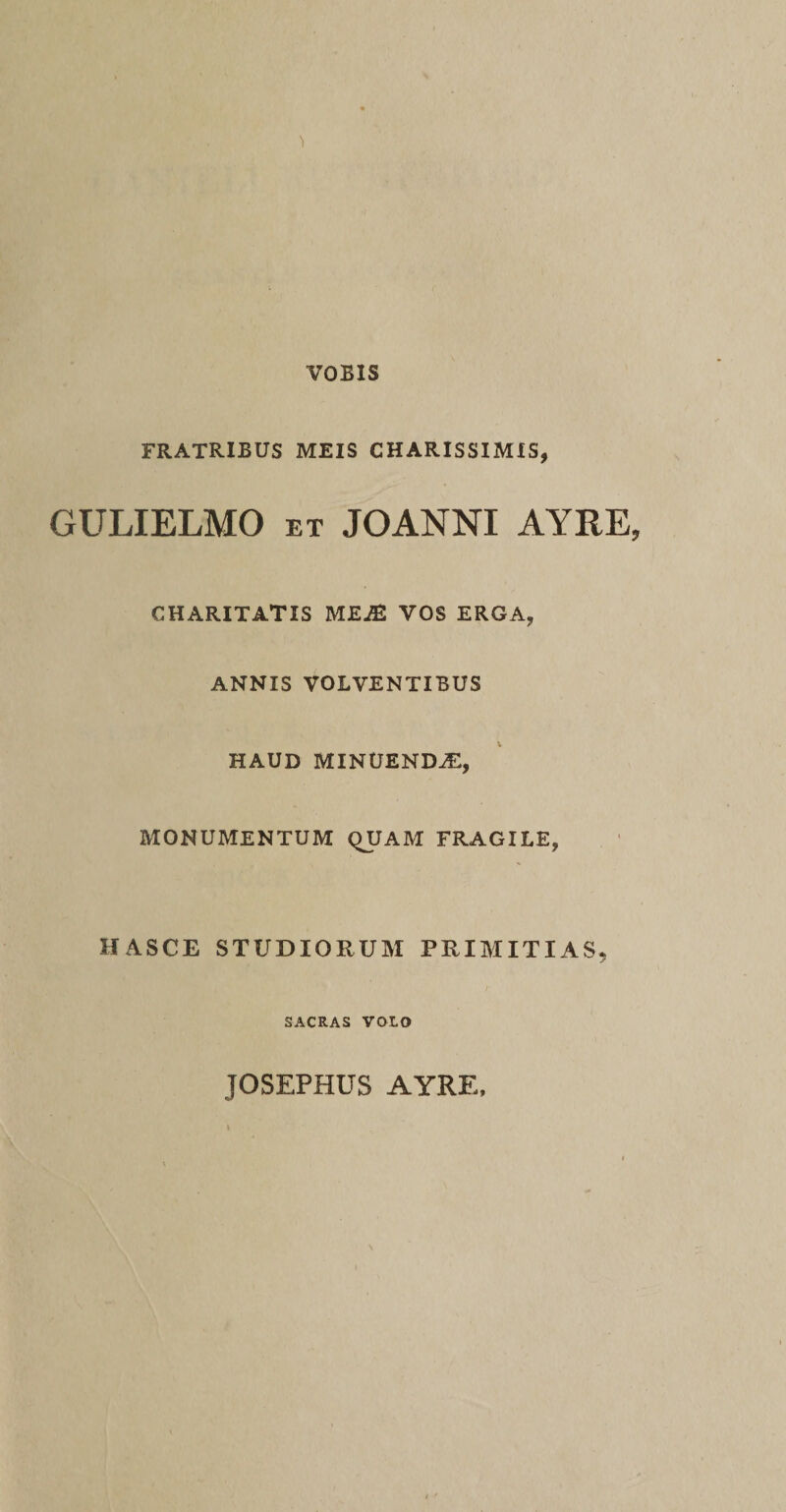 VOBIS 'i FRATRIBUS MEIS CHARISSIMIS, GULIELMO et JOANNI AYRE, CHARITATIS ME^E VOS ERGA, ANNIS VOLVENTIBUS HAUD MINUENDAE, MONUMENTUM QUAM FRAGILE, HASCE STUDIORUM PRIMITIAS, SACRAS VOLO JOSEPHUS AYRE,