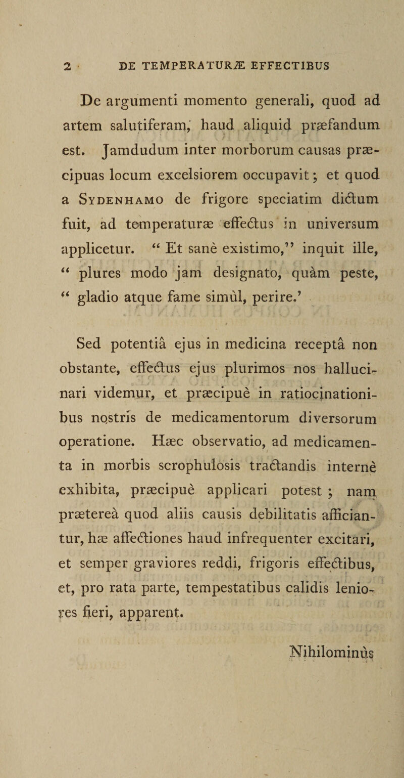 De argumenti momento generali, quod ad artem salutiferam, haud aliquid praefandum est. Jamdudum inter morborum causas prae¬ cipuas locum excelsiorem occupavit; et quod a Sydenhamo de frigore speciatim diCtum fuit, ad temperaturae effectus in universum applicetur. “ Et sane existimo,” inquit ille, “ plures modo jam designato, quam peste, “ gladio atque fame simul, perire.’ / Sed potentia ejus in medicina recepta non obstante, effeCtus ejus plurimos nos halluci- nari videmur, et praecipue in ratiocinationi¬ bus nqstris de medicamentorum diversorum operatione. Haec observatio, ad medicamen¬ ta in morbis scrophulosis tra&amp;andis interne exhibita, praecipue applicari potest ; nam praeterea quod aliis causis debilitatis affician¬ tur, hae affectiones haud infrequenter excitari, et semper graviores reddi, frigoris effectibus, et, pro rata parte, tempestatibus calidis lenio¬ res fieri, apparent. Nihilominus