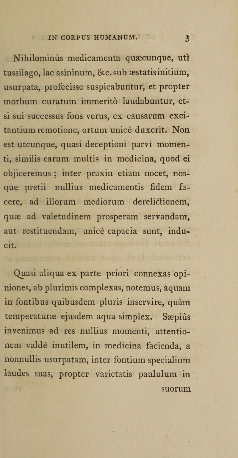 Nihilominus medicamenta quaecunque, uti tussilago, lac asininum, &amp;c. sub aestatis initium, usurpata, profecisse suspicabuntur, et propter morbum curatum immerito laudabuntur, et¬ si sui successus fons verus, ex causarum exci¬ tantium remotione, ortum unice duxerit. Non est utcunque, quasi deceptioni parvi momen¬ ti, similis earum multis in medicina, quod ei objiceremus ; inter praxin etiam nocet, nos- que pretii nullius medicamentis fidem fa¬ cere, ad illorum mediorum derelictionem, quae ad valetudinem prosperam servandam, aut restituendam, unice capacia sunt, indu¬ cit. Quasi aliqua ex parte priori connexas opi¬ niones, ab plurimis complexas, notemus, aquam in fontibus quibusdem pluris inservire, quam temperaturae ejusdem aqua simplex. Saepius invenimus ad res nullius momenti, attentio¬ nem valde inutilem, in medicina facienda, a nonnullis usurpatam, inter fontium specialium laudes suas, propter varietatis paululum in suorum