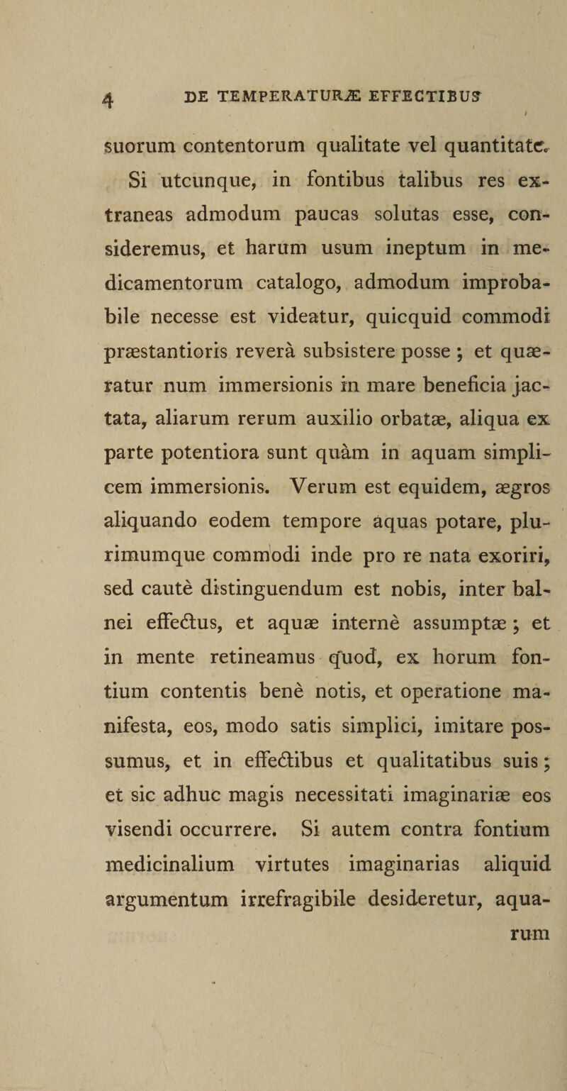 suorum contentorum qualitate vel quantitate. Si utcunque, in fontibus talibus res ex¬ traneas admodum paucas solutas esse, con¬ sideremus, et harum usum ineptum in me¬ dicamentorum catalogo, admodum improba¬ bile necesse est videatur, quicquid commodi praestantioris revera subsistere posse ; et quae¬ ratur num immersionis in mare beneficia jac¬ tata, aliarum rerum auxilio orbatae, aliqua ex parte potentiora sunt quam in aquam simpli¬ cem immersionis. Verum est equidem, aegros aliquando eodem tempore aquas potare, plu¬ rimumque commodi inde pro re nata exoriri, sed caute distinguendum est nobis, inter bal¬ nei effedhis, et aquae interne assumptae ; et in mente retineamus quod, ex horum fon¬ tium contentis bene notis, et operatione ma¬ nifesta, eos, modo satis simplici, imitare pos¬ sumus, et in effedibus et qualitatibus suis; et sic adhuc magis necessitati imaginariae eos visendi occurrere. Si autem contra fontium medicinalium virtutes imaginarias aliquid argumentum irrefragibile desideretur, aqua¬ rum