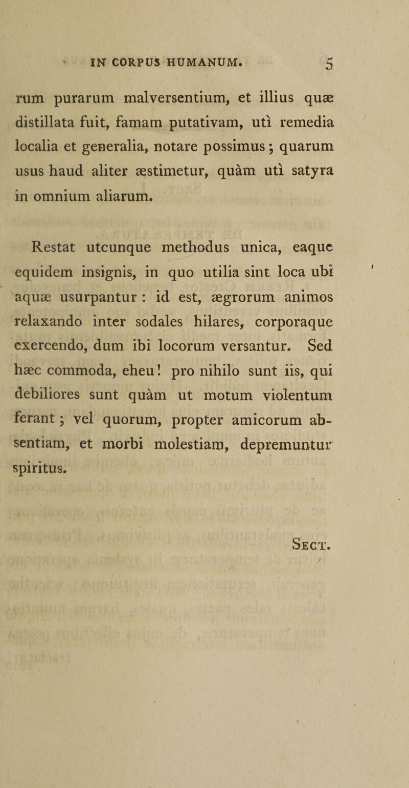 0 rum purarum malversentium, et illius quae distillata fuit, famam putativam, uti remedia localia et generalia, notare possimus; quarum usus haud aliter aestimetur, quam uti satyra in omnium aliarum. Restat utcunque methodus unica, eaquc equidem insignis, in quo utilia sint loca ubi aquae usurpantur : id est, aegrorum animos relaxando inter sodales hilares, corporaque exercendo, dum ibi locorum versantur. Sed haec commoda, eheu! pro nihilo sunt iis, qui debiliores sunt quam ut motum violentum ferant; vel quorum, propter amicorum ab¬ sentiam, et morbi molestiam, depremuntur spiritus. Sect.