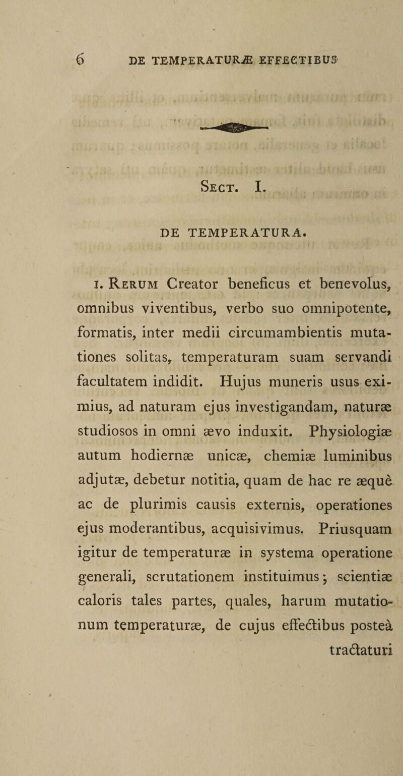 Sect. I. DE TEMPERATURA. i. Rerum Creator beneficus et benevolus, omnibus viventibus, verbo suo omnipotente, formatis, inter medii circumambientis muta¬ tiones solitas, temperaturam suam servandi facultatem indidit. Hujus muneris usus exi¬ mius, ad naturam ejus investigandam, naturae studiosos in omni aevo induxit. Physiologiae autum hodiernae unicae, chemiae luminibus adjutae, debetur notitia, quam de hac re aeque ac de plurimis causis externis, operationes ejus moderantibus, acquisivimus. Priusquam igitur de temperaturae in systema operatione generali, scrutationem instituimus; scientiae i caloris tales partes, quales, harum mutatio¬ num temperaturae, de cujus effedlibus postea tra&amp;aturi