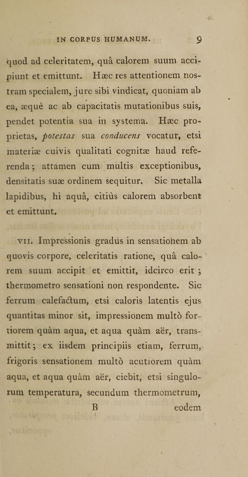 quod ad celeritatem, qua calorem suum acci¬ piunt et emittunt. Haec res attentionem nos¬ tram specialem, jure sibi vindicat, quoniam ab * ea, aeque ac ab capacitatis mutationibus suis, pendet potentia sua in systema. Haec pro¬ prietas, potestas sua conducens vocat ut, etsi materiae cuivis qualitati cognitae haud refe¬ renda ; attamen cum multis exceptionibus, densitatis suae ordinem sequitur. Sic metalla lapidibus, hi aqua, citius calorem absorbent et emittunt. i vii. Impressionis gradus in sensatiohem ab quovis corpore, celeritatis ratione, qua calo¬ rem suum accipit et emittit, idcirco erit ; thermomet.ro sensationi non respondente. Sic ferrum calefadtum, etsi caloris latentis ejus quantitas minor sit, impressionem multo for¬ tiorem quam aqua, et aqua quam aer, trans¬ mittit ; ex iisdem principiis etiam, ferrum, frigoris sensationem multo acutiorem quam aqua, et aqua quam aer, ciebit, etsi singulo¬ rum temperatura, secundum thermometrum, B eodem