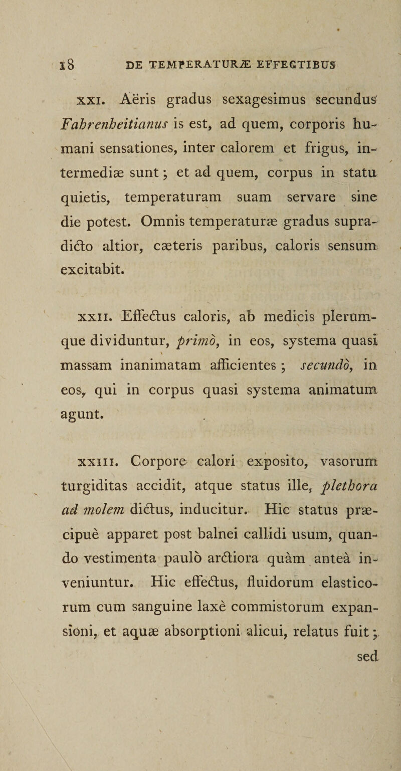 xxi. Aeris gradus sexagesimus secundus Fahrenheitianus is est, ad quem, corporis hu¬ mani sensationes, inter calorem et frigus, in¬ termediae sunt; et ad quem, corpus in statu quietis, temperaturam suam servare sine die potest. Omnis temperaturae gradus supra- did:o altior, caeteris paribus, caloris sensum excitabit. xxn. Effedtus caloris, ab medicis plerum¬ que dividuntur, primo, in eos, systema quasi \ massam inanimatam afficientes ; secundo, in eos, qui in corpus quasi systema animatum agunt. xxiii. Corpore calori exposito, vasorum turgiditas accidit, atque status ille, plethora ad molem didlus, inducitur. Hic status prae¬ cipue apparet post balnei callidi usum, quan¬ do vestimenta paulo ardtiora quam antea in¬ veniuntur. Hic effe&amp;us, fluidorum elastico¬ rum cum sanguine laxe commistorum expan¬ sioni, et aquae absorptioni alicui, relatus fuit; sed