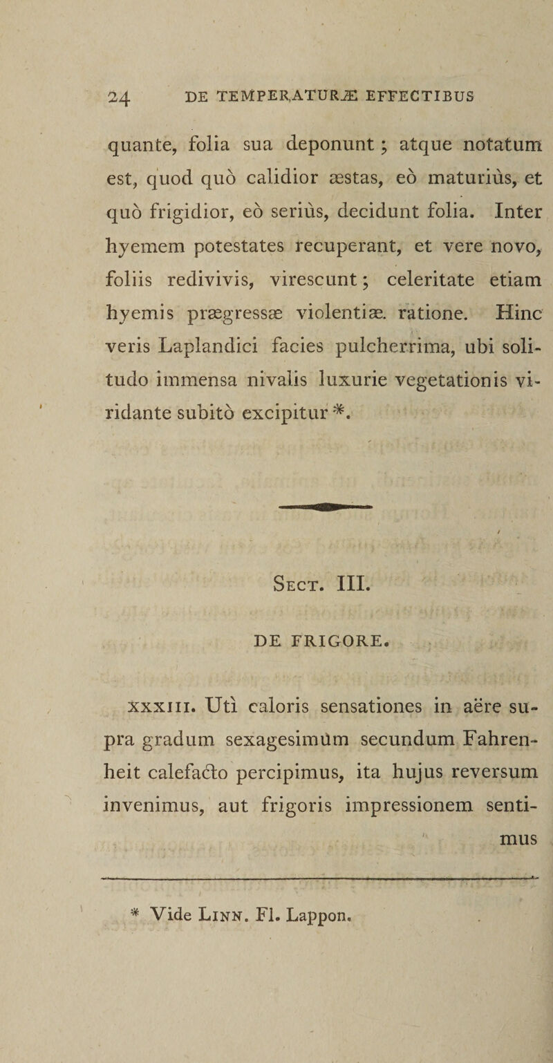 quante, folia sua deponunt; atque notatum est, quod quo calidior aestas, eo maturius, et quo frigidior, eo serius, decidunt folia. Inter hyemem potestates recuperant, et vere novo, foliis redivivis, virescunt; celeritate etiam hyemis praegressae violentiae, ratione. Hinc veris Laplandici facies pulcherrima, ubi soli¬ tudo immensa nivalis luxurie vegetationis vi¬ ridante subito excipitur *. Sect. III. DE FRIGORE. xxxiii. Uti caloris sensationes in aere su¬ pra gradum sexagesimum secundum Fahren- heit calefa&amp;o percipimus, ita hujus reversum invenimus, aut frigoris impressionem senti¬ mus * Vide Linn. FI. Lappon.