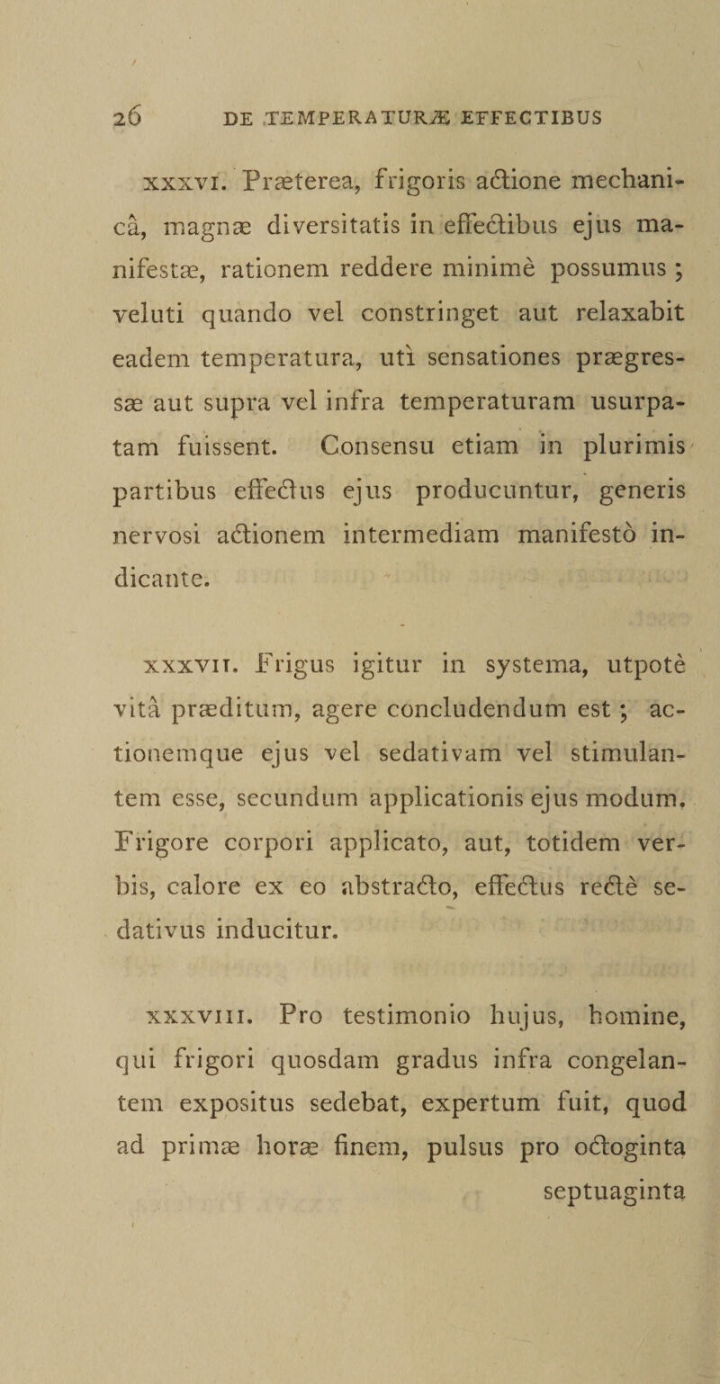 xxxvi. Praeterea, frigoris aftione mechani¬ ca, magnae diversitatis in effectibus ejus ma¬ nifestae, rationem reddere minime possumus ; veluti quando vel constringet aut relaxabit eadem temperatura, uti sensationes praegres¬ sae aut supra vel infra temperaturam usurpa¬ tam fuissent. Consensu etiam in plurimis partibus effedus ejus producuntur, generis nervosi adtionem intermediam manifesto in¬ dicante. xxxvit. Frigus igitur in systema, utpote vita praeditum, agere concludendum est ; ac¬ tionemque ejus vel sedativam vel stimulan¬ tem esse, secundum applicationis ejus modum, Frigore corpori applicato, aut, totidem ver¬ bis, calore ex eo abstradlo, effeftus redle se- dativus inducitur. xxxvni. Pro testimonio hujus, homine, qui frigori quosdam gradus infra congelan¬ tem expositus sedebat, expertum fuit, quod ad primae horas finem, pulsus pro odloginta septuaginta