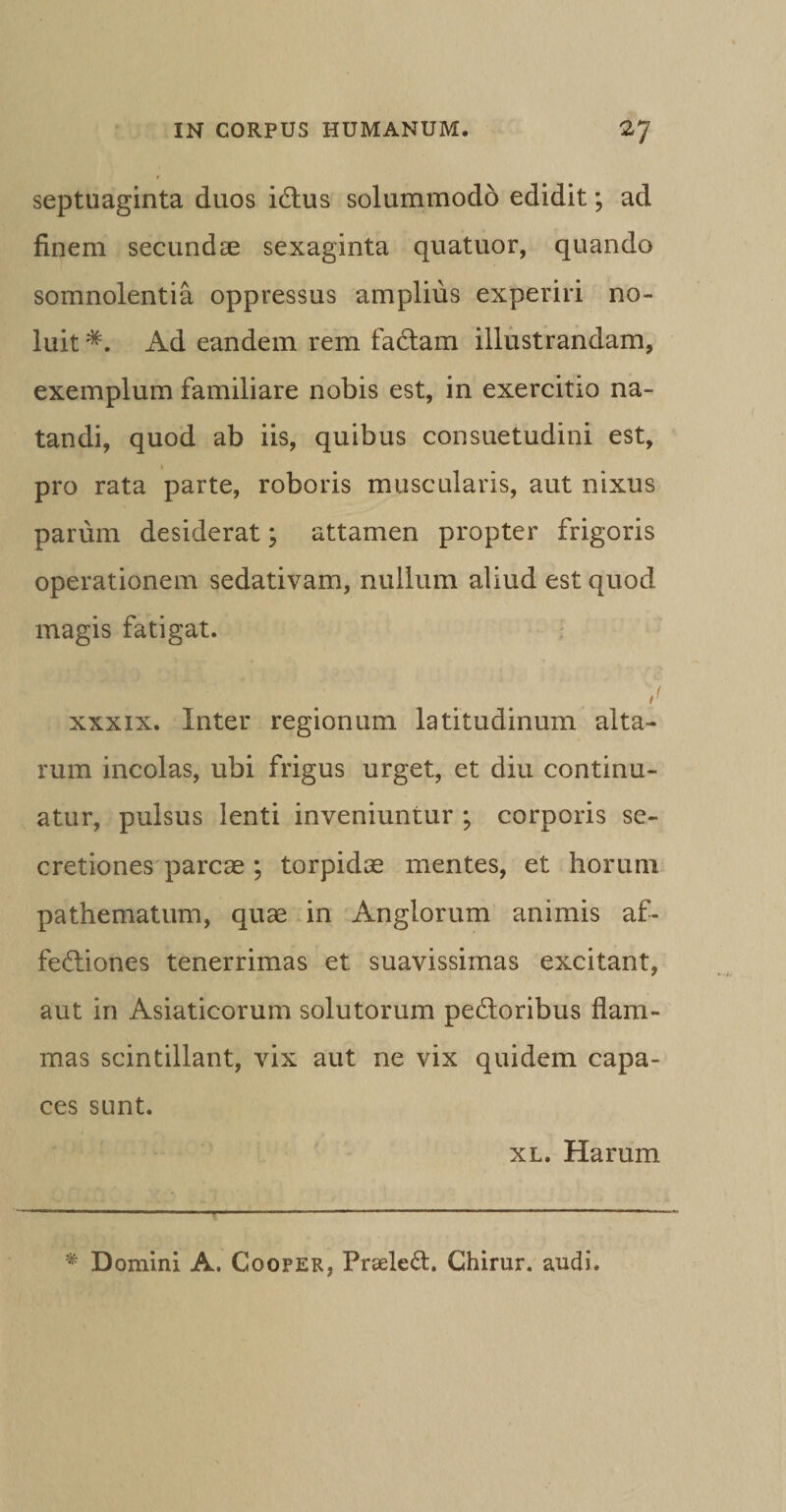 septuaginta duos iXtus solummodo edidit; ad finem secundas sexaginta quatuor, quando somnolentia oppressus amplius experiri no¬ luit *. Ad eandem rem faXtam illustrandam, exemplum familiare nobis est, in exercitio na¬ tandi, quod ab iis, quibus consuetudini est, pro rata parte, roboris muscularis, aut nixus parum desiderat; attamen propter frigoris operationem sedativam, nullum aliud est quod magis fatigat. xxxix. Inter regionum latitudinum alta¬ rum incolas, ubi frigus urget, et diu continu¬ atur, pulsus lenti inveniuntur ; corporis se¬ cretiones parcae ; torpidae mentes, et horum pathematum, quae in Anglorum animis af- feXliones tenerrimas et suavissimas excitant, aut in Asiaticorum solutorum pexioribus flam¬ mas scintillant, vix aut ne vix quidem capa¬ ces sunt. xl. Harum * D omini A. Cooper, Preeleft. Chirur. audi.