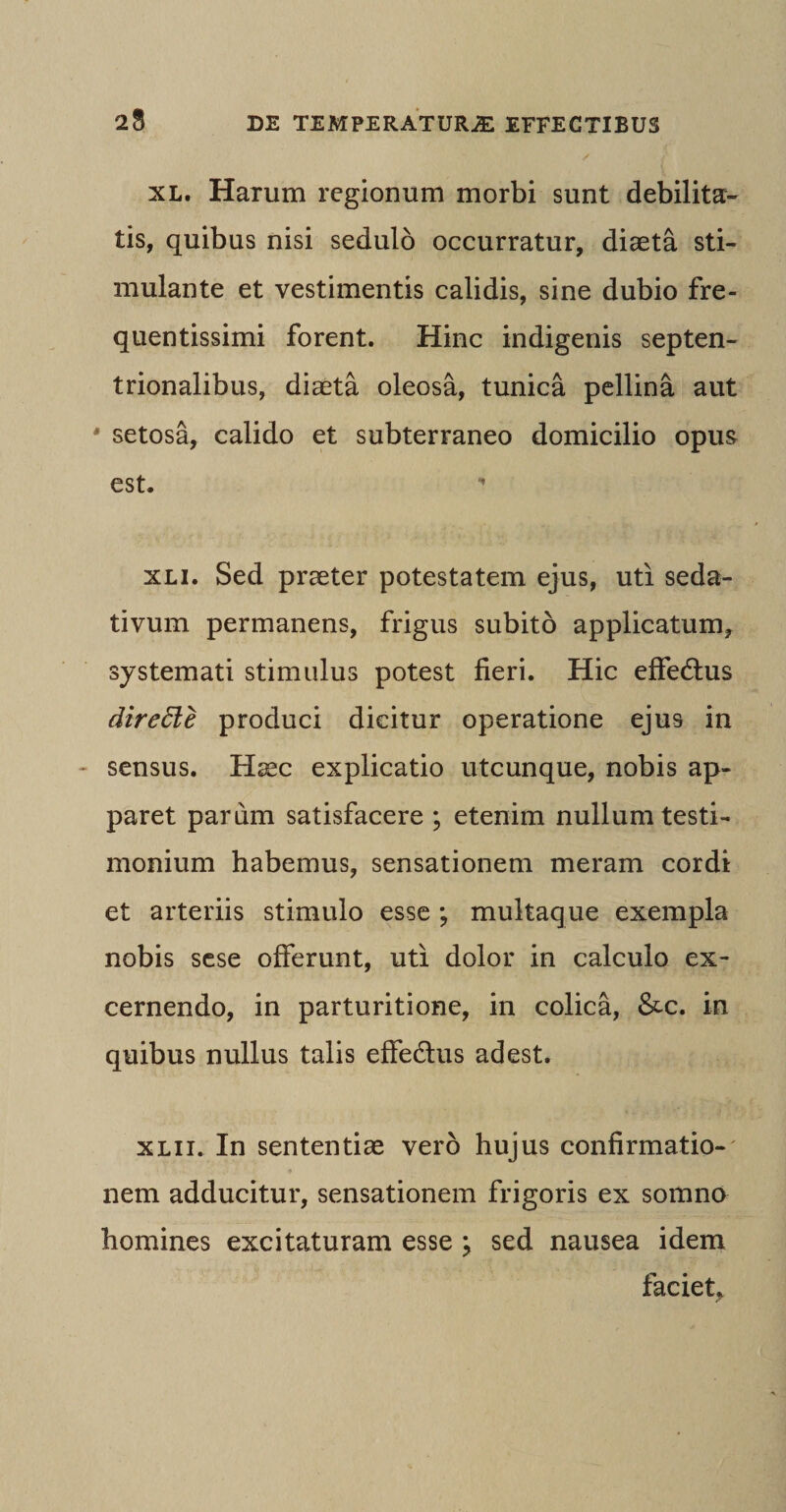 23 xl. Harum regionum morbi sunt debilita¬ tis, quibus nisi sedulo occurratur, diaeta sti¬ mulante et vestimentis calidis, sine dubio fre- quentissimi forent. Hinc indigenis septen¬ trionalibus, diaeta oleosa, tunica pellina aut ' setosa, calido et subterraneo domicilio opus est. xli. Sed praeter potestatem ejus, uti seda¬ tivum permanens, frigus subito applicatum, systemati stimulus potest fieri. Hic effedlus direffie produci dicitur operatione ejus in sensus. Haec explicatio utcunque, nobis ap¬ paret parum satisfacere ; etenim nullum testi¬ monium habemus, sensationem meram cordi et arteriis stimulo esse ; multaque exempla nobis sese offerunt, uti dolor in calculo ex¬ cernendo, in parturitione, in colica, &amp;c. in quibus nullus talis effe&amp;us adest. xlii. In sententiae vero hujus confirmatio¬ nem adducitur, sensationem frigoris ex somno homines excitaturam esse } sed nausea idem faciet.