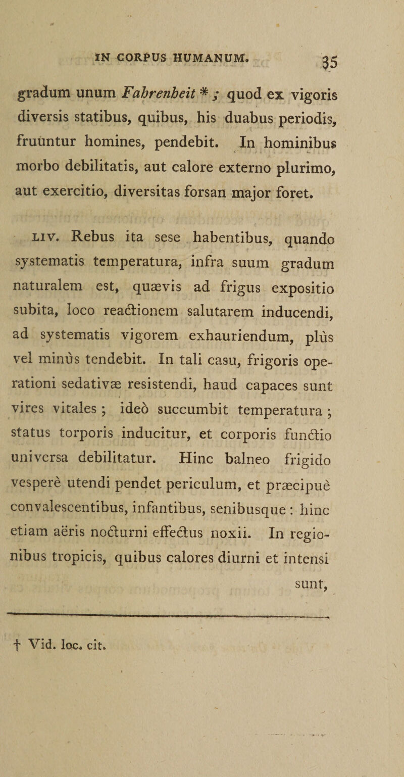 gradum unum Fahrenheit * ; quod ex vigoris diversis statibus, quibus, his duabus periodis, fruuntur homines, pendebit. In hominibus morbo debilitatis, aut calore externo plurimo, aut exercitio, diversitas forsan major foret. liv. Rebus ita sese habentibus, quando systematis temperatura, infra suum gradum naturalem est, quaevis ad frigus expositio subita, loco rea&amp;ionem salutarem inducendi, ad systematis vigorem exhauriendum, plus vel minus tendebit. In tali casu, frigoris ope¬ rationi sedativae resistendi, haud capaces sunt vires vitales ; ideo succumbit temperatura ; status torporis inducitur, et corporis fundlio universa debilitatur. Hinc balneo frigido vespere utendi pendet periculum, et praecipue convalescentibus, infantibus, senibusque: hinc etiam aeris nocturni effedus noxii. In regio¬ nibus tropicis, quibus calores diurni et intensi sunt, t Vid. loc. cit.