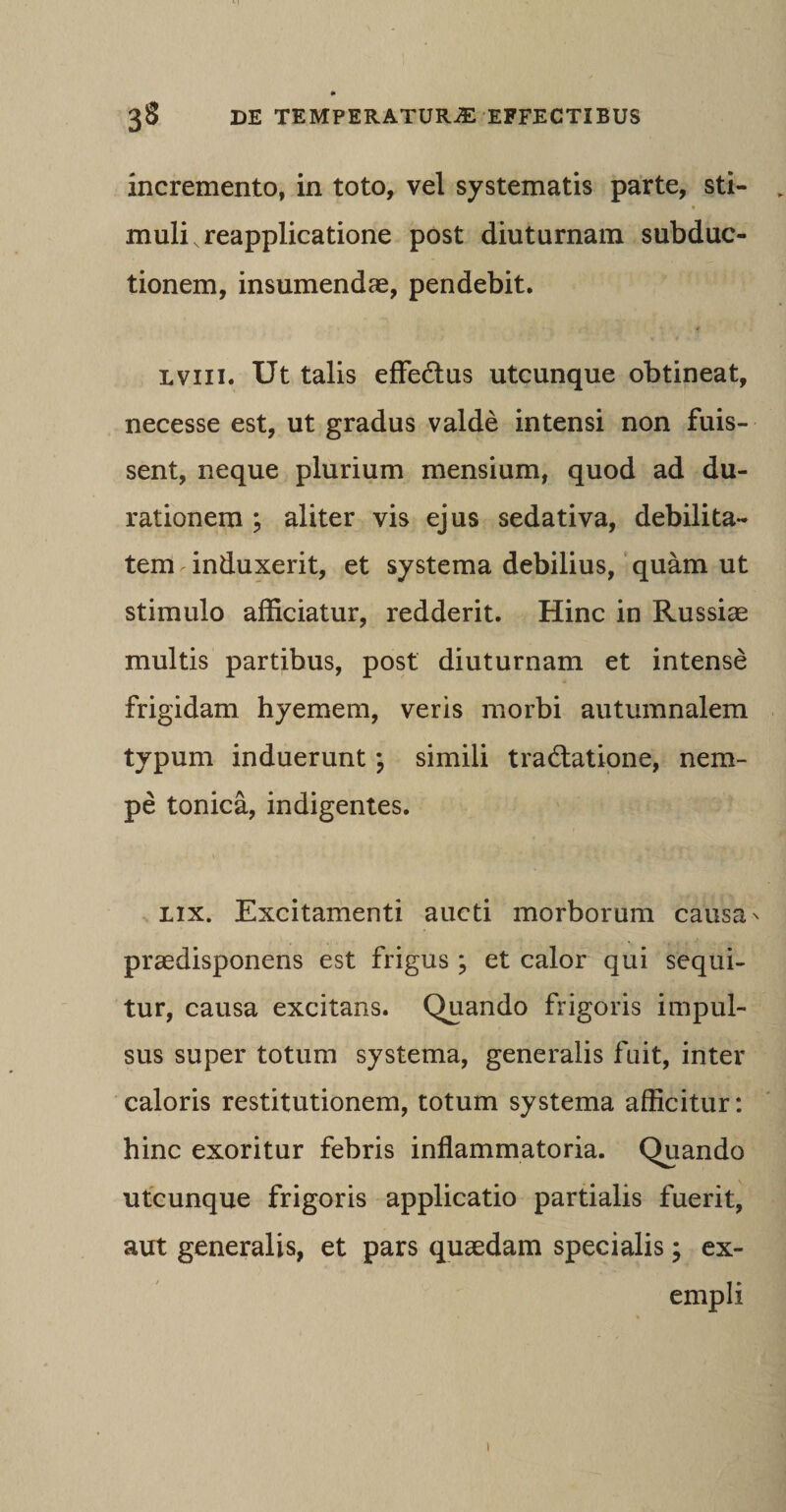 incremento, in toto, vel systematis parte, sti- „ muliNreapplicatione post diuturnam subduc¬ tionem, insumendae, pendebit. lviii. Ut talis effe&amp;us utcunque obtineat, necesse est, ut gradus valde intensi non fuis¬ sent, neque plurium mensium, quod ad du- rationem ; aliter vis ejus sedativa, debilita¬ tem induxerit, et systema debilius, quam ut stimulo afficiatur, redderit. Hinc in Russiae multis partibus, post diuturnam et intense frigidam hyemem, veris morbi autumnalem typum induerunt *? simili tra&amp;atione, nem¬ pe tonica, indigentes. lix. Excitamenti aucti morborum causa * praedisponens est frigus ; et calor qui sequi¬ tur, causa excitans. Quando frigoris impul¬ sus super totum systema, generalis fuit, inter caloris restitutionem, totum systema afficitur: hinc exoritur febris inflammatoria. Quando utcunque frigoris applicatio partialis fuerit, aut generalis, et pars quaedam specialis; ex¬ empli t