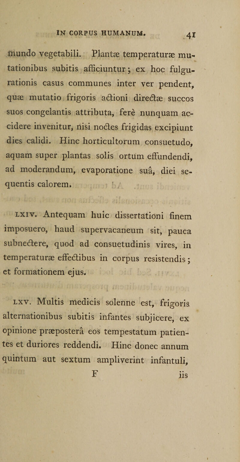 mundo vegetabili. Plantae temperaturae mu¬ tationibus subitis afficiuntur; ex hoc fulgu¬ rationis casus communes inter ver pendent, quae mutatio frigoris adtioni dire&amp;ae succos suos congelantis attributa, fere nunquam ac¬ cidere invenitur, nisi noctes frigidas excipiunt dies calidi. Hinc horticultorum consuetudo, aquam super plantas solis ortum effundendi, ad moderandum, evaporatione sua, diei se¬ quentis calorem. lxiv. Antequam huic dissertationi finem imposuero, haud supervacaneum sit, pauca subnedtere, quod ad consuetudinis vires, in temperaturae effedtibus in corpus resistendis; et formationem ejus. 1 lxv. Multis medicis solenne est, frigoris alternationibus subitis infantes subjicere, ex opinione praepostera eos tempestatum patien¬ tes et duriores reddendi. Hinc donec annum quintum aut sextum ampliverint infantuli, F iis