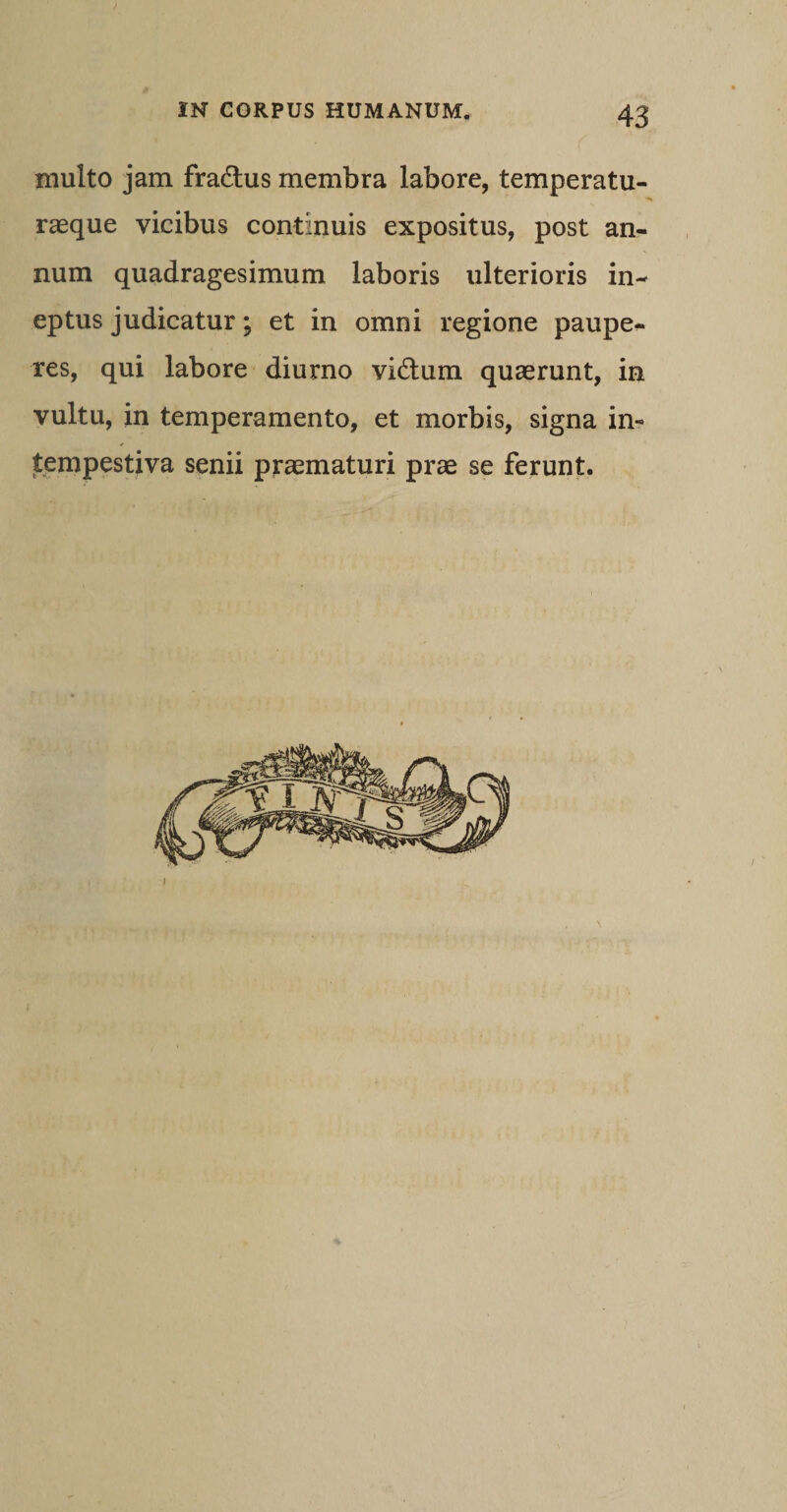 multo jam fradlus membra labore, temperatu¬ rasque vicibus continuis expositus, post an¬ num quadragesimum laboris ulterioris in¬ eptus judicatur; et in omni regione paupe¬ res, qui labore diurno vi&amp;um quaerunt, in vultu, in temperamento, et morbis, signa in¬ tempestiva senii praematuri prae se ferunt.