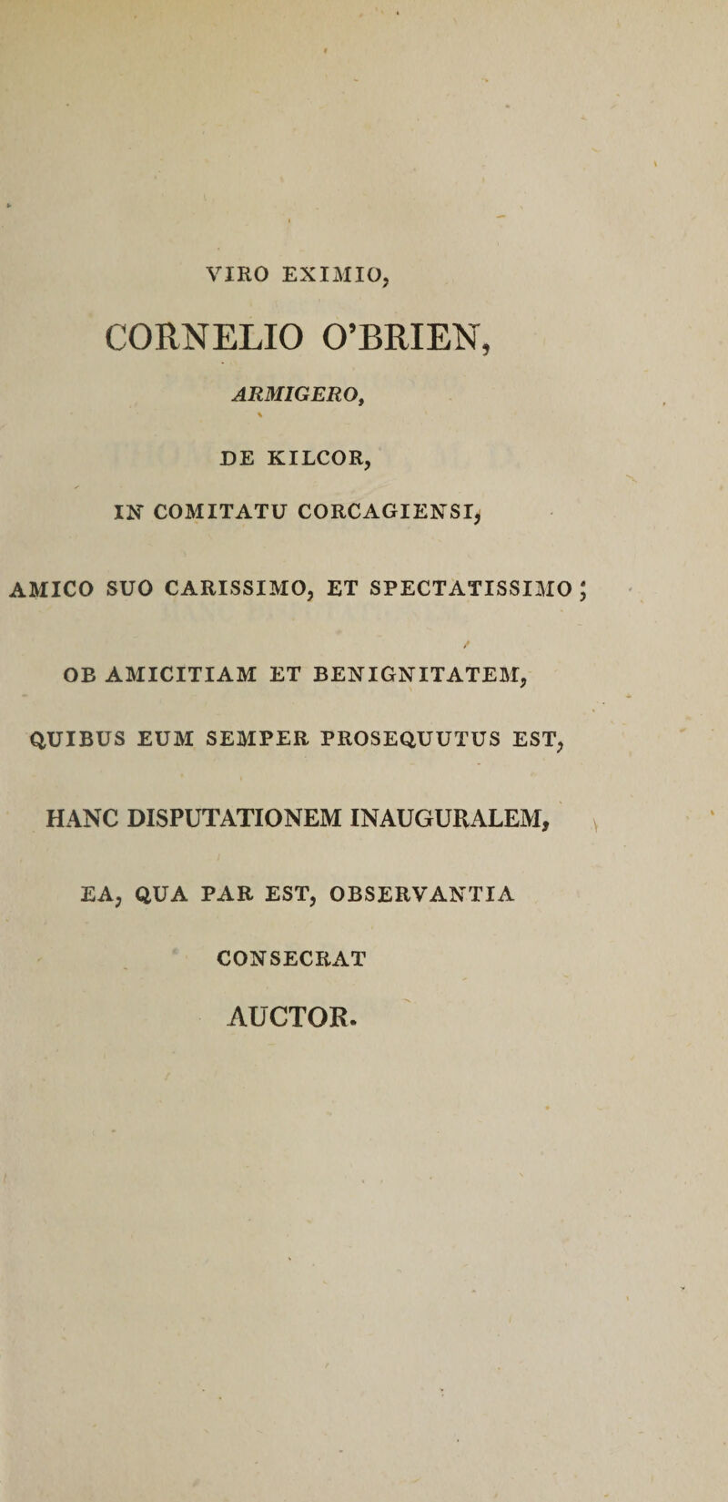 VIRO EXIMIO, CORNELIO 0’BRIEN, ARMIGERO, s DE KILCOR, m COMITATU CORCAGIENSI, AMICO SUO CARISSIMO, ET SPECTATISSIMO OB AMICITIAM ET BENIGNITATEM, QUIBUS EUM SEMPER PROSEQUUTUS EST, HANC DISPUTATIONEM INAUGURALEM, EA, QUA PAR EST, OBSERVANTIA CONSECRAT AUCTOR