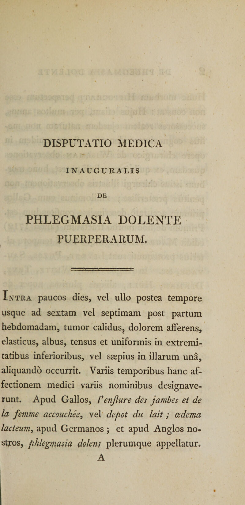 DISPUTATIO MEDICA Il^AUGURALIS DE PHLEGMASIA DOLENTE PUERPERARUM. Intra paucos dies, vel ullo postea tempore usque ad sextam vel septimam post partum hebdomadam, tumor calidus, dolorem afferens, elasticus, albus, tensus et uniformis in extremi¬ tatibus inferioribus, vel saepius in illarum una, aliquando occurrit. Variis temporibus hanc af¬ fectionem medici variis nominibus designave¬ runt. Apud Gallos, Venjiure des jambes et de la femme accouchee^ vel‘ defiot du lait; cedema lacteum^ apud Germanos j et apud Anglos no¬ stros, fihlegviasia dolens plerumque appellatur. A