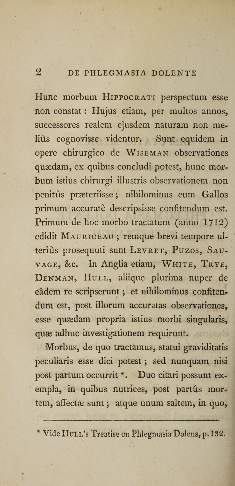 Hunc morbum Hippocrati perspectum esse non constat: Hujus etiam, per multos annos, successores realem ejusdem naturam non me¬ lius cognovisse videntur. Sunt equidem in opere chirurgico de Wiseman observationes quasdam, ex quibus concludi potest, hunc mor¬ bum istius chirurgi illustris observationem non penitus praeteriisse; nihilominus eum Gallos primum accurate descripsisse confitendum est. Primum de hoc morbo tractatum (anno 1Y12) edidit Mauriceau ; remque brevi tempore ul¬ terius prosequuti sunt Levret, Puzos, Sau- VAGE, &amp;c. In Anglia etiam, White, Trye, Denman, Hull, aliique plurima nuper de eadem re scripserunt; et nihilominus confiten¬ dum est, post illorum accuratas observationes, esse quasdam propria istius morbi singularis, quae adhuc investigationem requirunt. Morbus, de quo tractamus, statui graviditatis peculiaris esse dici potest; sed nunquam nisi post partum occurrit *. Duo citari possunt ex¬ empla, in quibus nutrices, post partus mor¬ tem, affectas sunt; atque unum saltem, in quo, * Vide Hull^s Treatise on Phlegmasia Dolens, p. 132,