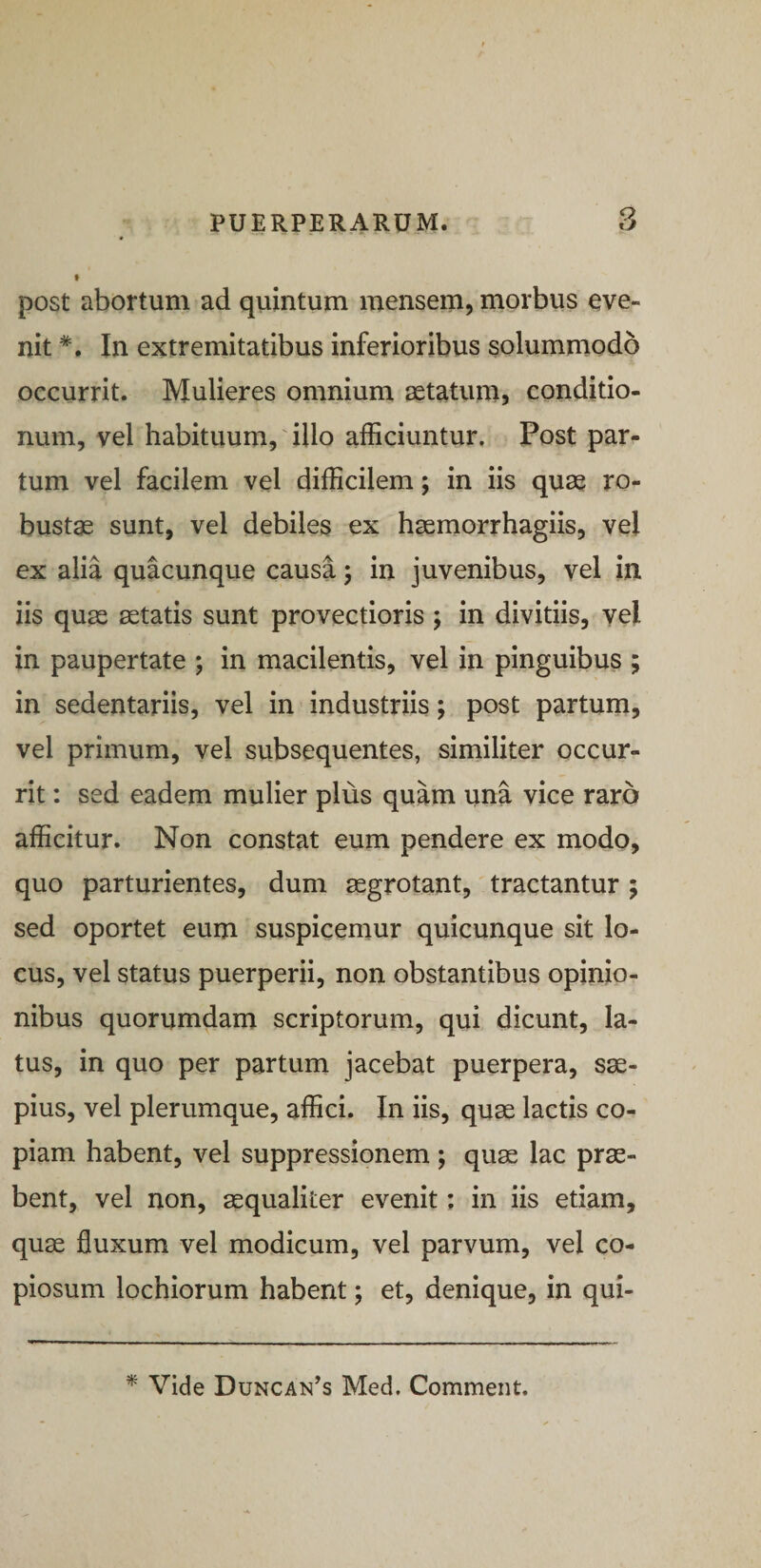 f post abortum ad quintum mensem, morbus eve¬ nit In extremitatibus inferioribus solummodo occurrit. Mulieres omnium setatum, conditio¬ num, vel habituum,'illo afficiuntur. Post par¬ tum vel facilem vel difficilem; in iis qu3e ro¬ bustae sunt, vel debiles ex haemorrhagiis, vel ex alia quacunque causa 5 in juvenibus, vel in iis quae aetatis sunt provectioris ; in divitiis, vel in paupertate ; in macilentis, vel in pinguibus ; in sedentariis, vel in industriis; post partum, vel primum, vel subsequentes, similiter occur¬ rit : sed eadem mulier plus quam una vice raro afficitur. Non constat eum pendere ex modo, quo parturientes, dum aegrotant, tractantur; sed oportet eum suspicemur quicunque sit lo¬ cus, vel status puerperii, non obstantibus opinio¬ nibus quorumdam scriptorum, qui dicunt, la¬ tus, in quo per partum jacebat puerpera, sae¬ pius, vel plerumque, affici. In iis, quae lactis co¬ piam habent, vel suppressionem; quae lac prae¬ bent, vel non, aequaliter evenit; in iis etiam, quae fluxum vel modicum, vel parvum, vel co¬ piosum lochiorum habent; et, denique, in qui- Vide Duncan^s Med, Comment.