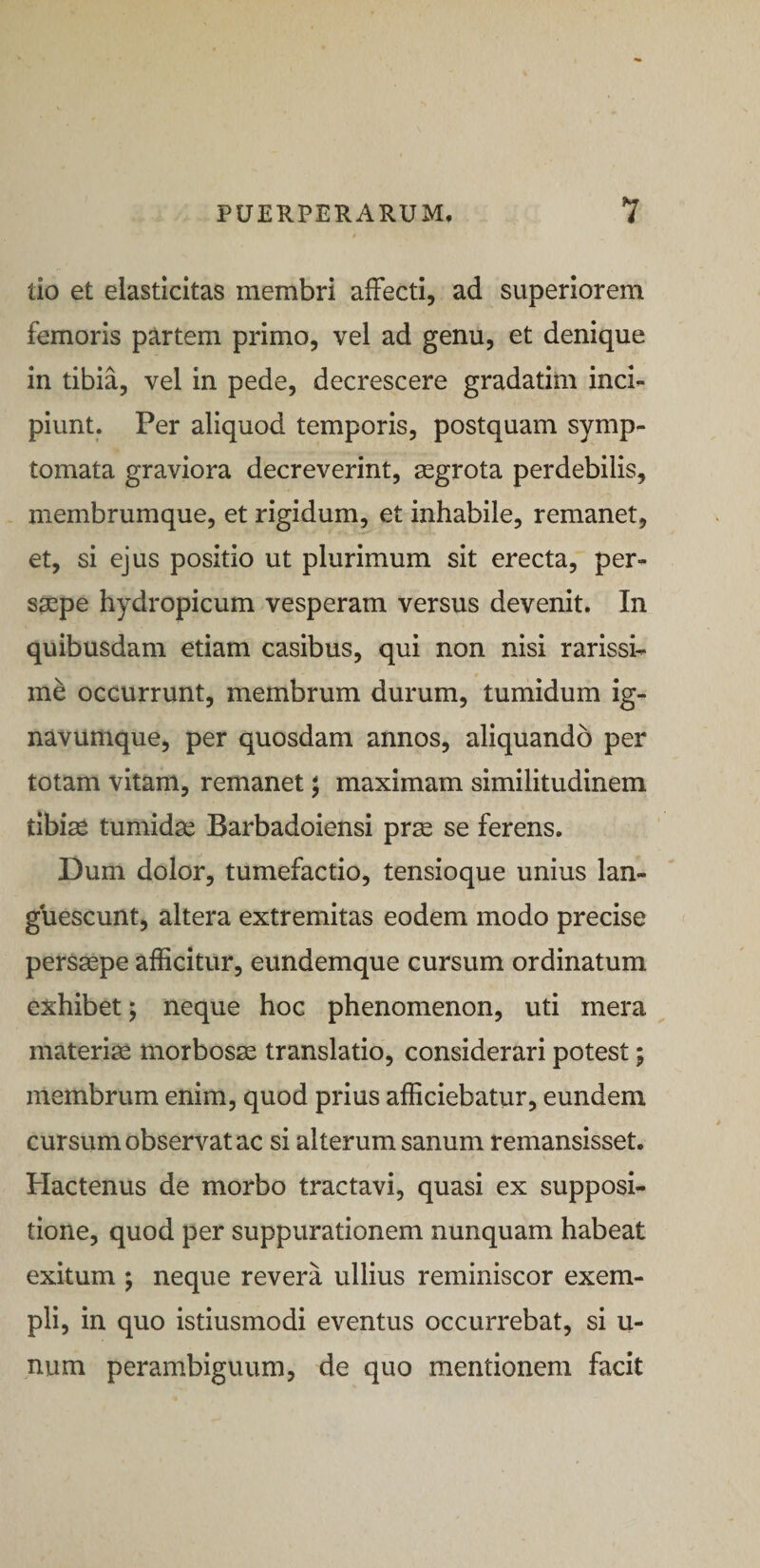 ilo et elasticitas membri affecti, ad superiorem femoris partem primo, vel ad genu, et denique in tibia, vel in pede, decrescere gradatim inci¬ piunt. Per aliquod temporis, postquam symp¬ tomata graviora decreverint, segrota perdebilis, membrumque, et rigidum, et inhabile, remanet, et, si ejus positio ut plurimum sit erecta, per- ssepe hydropicum vesperam versus devenit. In quibusdam etiam casibus, qui non nisi rarissi¬ me occurrunt, membrum durum, tumidum ig- navumque, per quosdam annos, aliquando per totam vitam, remanet; maximam similitudinem tibias tumidas Barbadoiensi prae se ferens. Dum dolor, tumefactio, tensioque unius lan¬ guescunt, altera extremitas eodem modo precise persaepe afficitur, eundemque cursum ordinatum exhibet; neque hoc phenomenon, uti mera materia morbosae translatio, considerari potest; membrum enim, quod prius afficiebatur, eundem cursum observat ac si alterum sanum remansisset. Plactenus de morbo tractavi, quasi ex supposi¬ tione, quod per suppurationem nunquam habeat exitum ; neque revera ullius reminiscor exem¬ pli, in quo istiusmodi eventus occurrebat, si u- num perambiguum, de quo mentionem facit