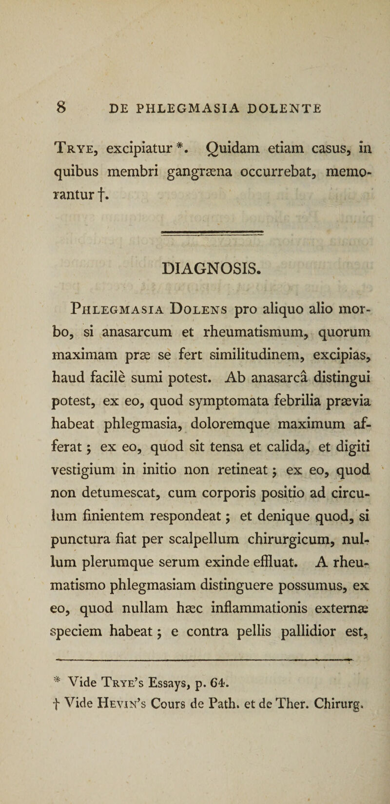 Trye, excipiatur*. Quidam etiam casus, in quibus membri gangraena occurrebat, memo¬ rantur t* DIAGNOSIS. Phlegmasia Dolens pro aliquo alio mor¬ bo, si anasarcum et rheumatismum, quorum maximam prse se fert similitudinem, excipias, haud facile sumi potest. Ab anasarca distingui potest, ex eo, quod symptomata febrilia prsevia habeat phlegmasia, doloremque maximum af¬ ferat 5 ex eo, quod sit tensa et calida, et digiti vestigium in initio non retineat j ex eo, quod ‘ non detumescat, cum corporis positio ad circu¬ lum finientem respondeat; et denique quod, si punctura fiat per scalpellum chirurgicum, nul¬ lum plerumque serum exinde effluat. A rheu¬ matismo phlegmasiam distinguere possumus, ex eo, quod nullam hsec inflammationis externas speciem habeat 5 e contra pellis pallidior est, * Vide Trye’s Essays, p. 64. t Vide Hevin^s Cours de Path. et de Ther. Chirurg.