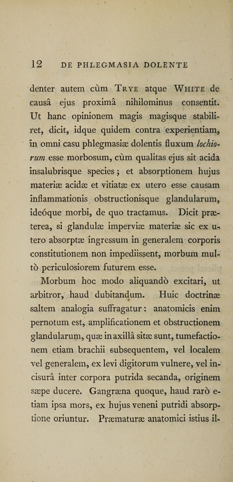 denter autem cum Trye atque White de causa ejus proxima nihilominus consentit. Ut hanc opinionem magis magisque stabili¬ ret, dicit, idque quidem contra experientiam,, ' in omni casu phlegmasise dolentis fluxum lochio- rmn esse morbosum, cum qualitas ejus sit acida insalubrisque species; et absorptionem hujus materiae acidae et vitiatae ex utero esse causam inflammationis obstructionisque glandularum, ideoque morbi, de quo tractamus. Dicit prae¬ terea, si glandulae imperviae materiae sic ex u-. tero absorptae ingressum in generalem corporis constitutionem non impediissent, morbum mul¬ to periculosiorem futurem esse. Morbum hoc modo aliquando excitari, ut arbitror, haud dubitandum. Huic doctrinae saltem analogia suffragatur: anatomicis enim pernotum est, amplificationem et obstructionem glandularum, quae in axilla sitae sunt, tumefactio- nem etiam brachii subsequentem, vel localem vel generalem, ex levi digitorum vulnere, vel in¬ cisura inter corpora putrida secanda, originem s^pe ducere. Gangraena quoque, haud raro e- tlam ipsa mors, ex hujus veneni putridi absorp¬ tione oriuntur. Praematurae anatomici istius iU