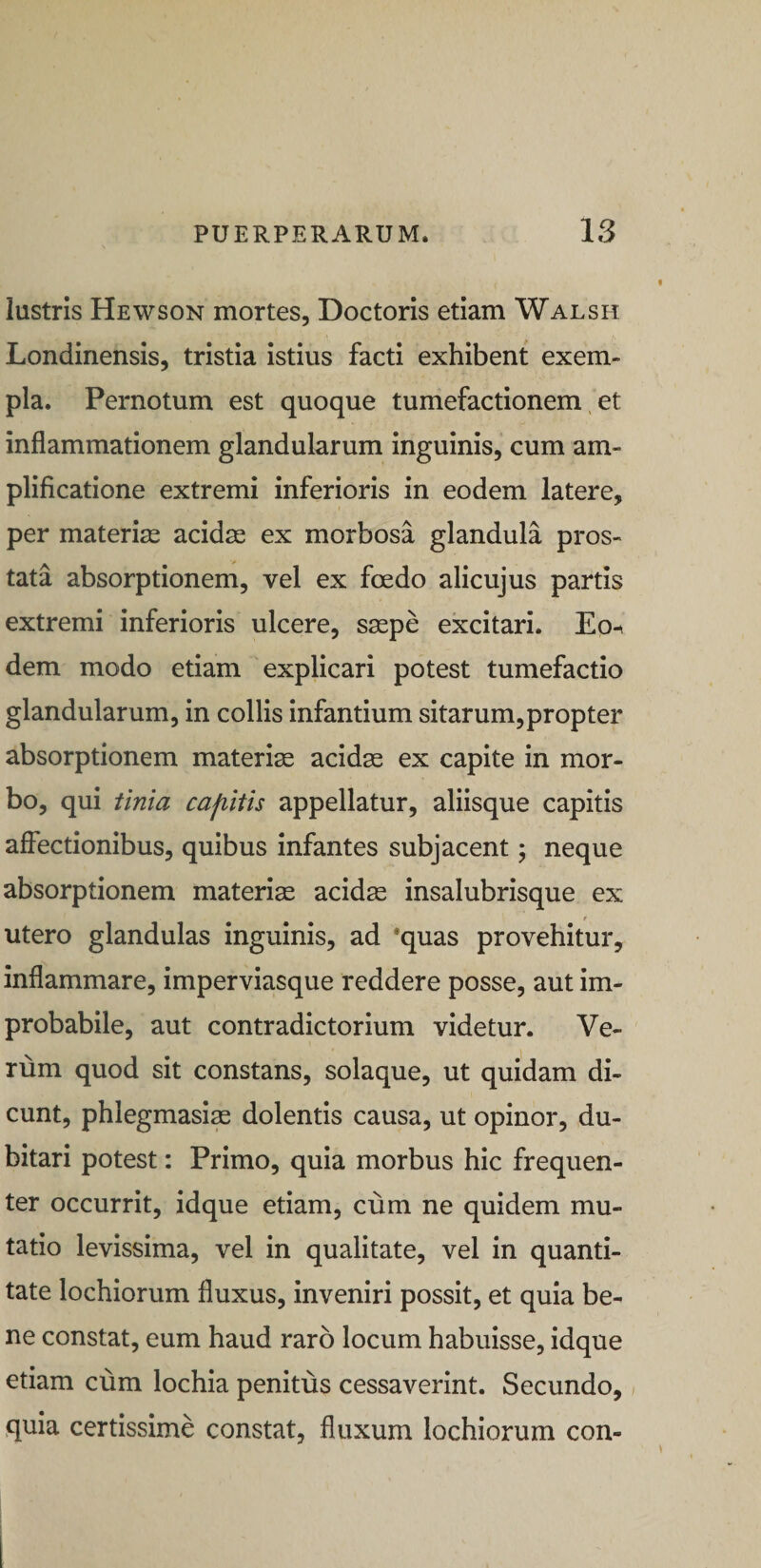 lustris Hewson mortes, Doctoris etiam Walsh Londinensis, tristia istius facti exhibent exem¬ pla. Pernotum est quoque tumefactionem, et inflammationem glandularum inguinis, cum am¬ plificatione extremi inferioris in eodem latere, per materias acidae ex morbosa glandula pros¬ tata absorptionem, vel ex foedo alicujus partis extremi inferioris ulcere, saepe excitari. Eo-^ dem modo etiam explicari potest tumefactio glandularum, in collis infantium sitarum,propter absorptionem materiae acidae ex capite in mor¬ bo, qui tinia cap^itis appellatur, aliisque capitis affectionibus, quibus infantes subjacent; neque absorptionem materia acidae insalubrisque ex utero glandulas inguinis, ad 'quas provehitur, inflammare, imperviasque reddere posse, aut im¬ probabile, aut contradictorium videtur. Ve¬ rum quod sit constans, solaque, ut quidam di¬ cunt, phlegmasim dolentis causa, ut opinor, du¬ bitari potest: Primo, quia morbus hic frequen¬ ter occurrit, idque etiam, cum ne quidem mu¬ tatio levissima, vel in qualitate, vel in quanti¬ tate lochiorum fluxus, inveniri possit, et quia be¬ ne constat, eum haud raro locum habuisse, idque etiam cum lochia penitus cessaverint. Secundo, quia certissime constat, fluxum lochiorum con-