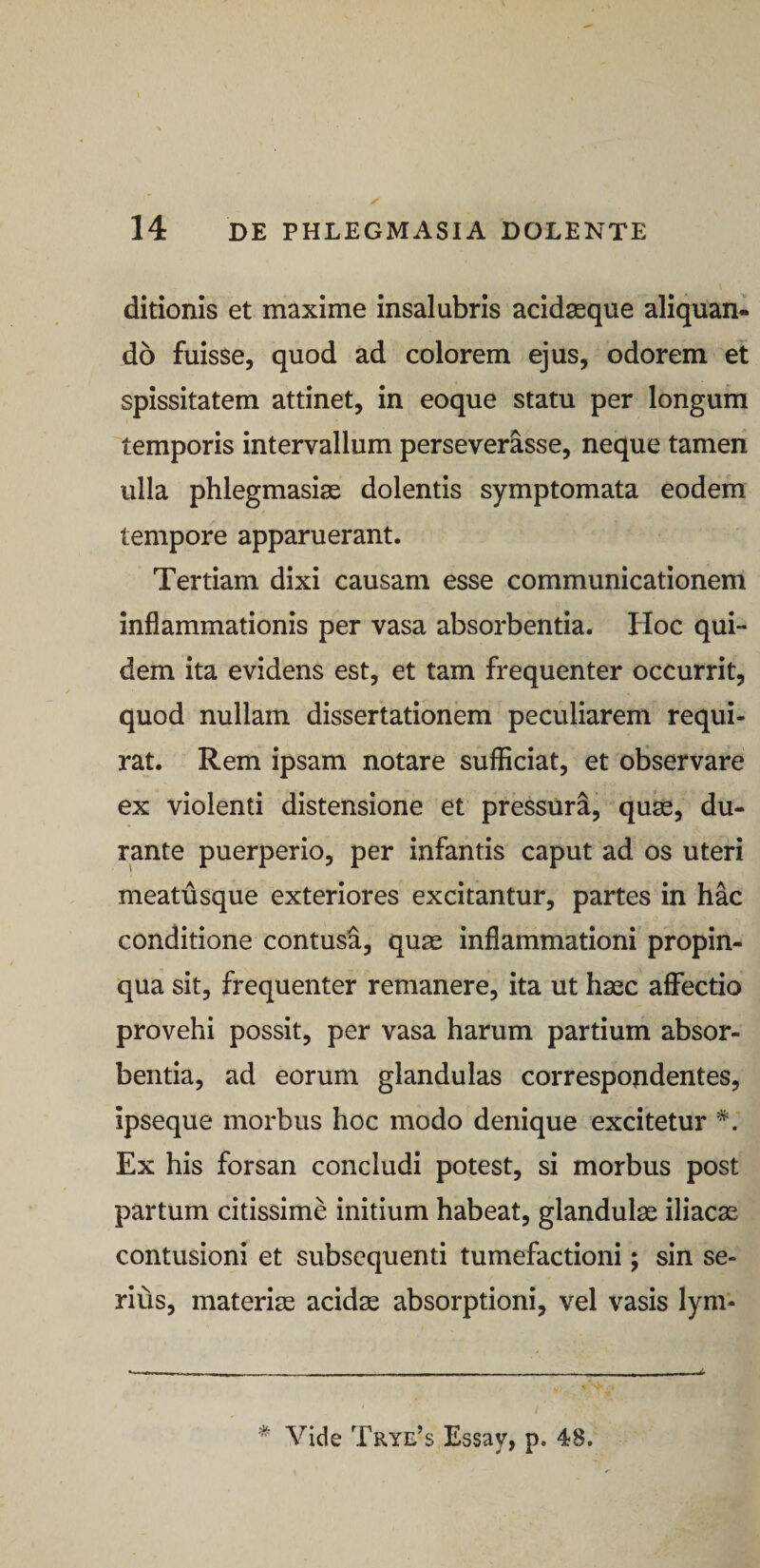 ditionis et maxime insalubris acidsque aliquan¬ do fuisse, quod ad colorem ejus, odorem et spissitatem attinet, in eoque statu per longum temporis intervallum perseverasse, neque tamen ulla phlegmasiae dolentis symptomata eodem tempore apparuerant. Tertiam dixi causam esse communicationem inflammationis per vasa absorbentia. Hoc qui¬ dem ita evidens est, et tam frequenter occurrit, quod nullam dissertationem peculiarem requi¬ rat. Rem ipsam notare sufficiat, et observare ex violenti distensione et pressura, quse, du¬ rante puerperio, per infantis caput ad os uteri meatusque exteriores excitantur, partes in hac conditione contusa, quss inflammationi propin¬ qua sit, frequenter remanere, ita ut haec affectio provehi possit, per vasa harum partium absor¬ bentia, ad eorum glandulas correspondentes, ipseque morbus hoc modo denique excitetur Ex his forsan concludi potest, si morbus post partum citissime initium habeat, glandulae iliacae contusioni et subscquenti tumefactioni; sin se¬ rius, materiae acidae absorptioni, vel vasis lym- * Vide Trye’s Essay, p. 48.