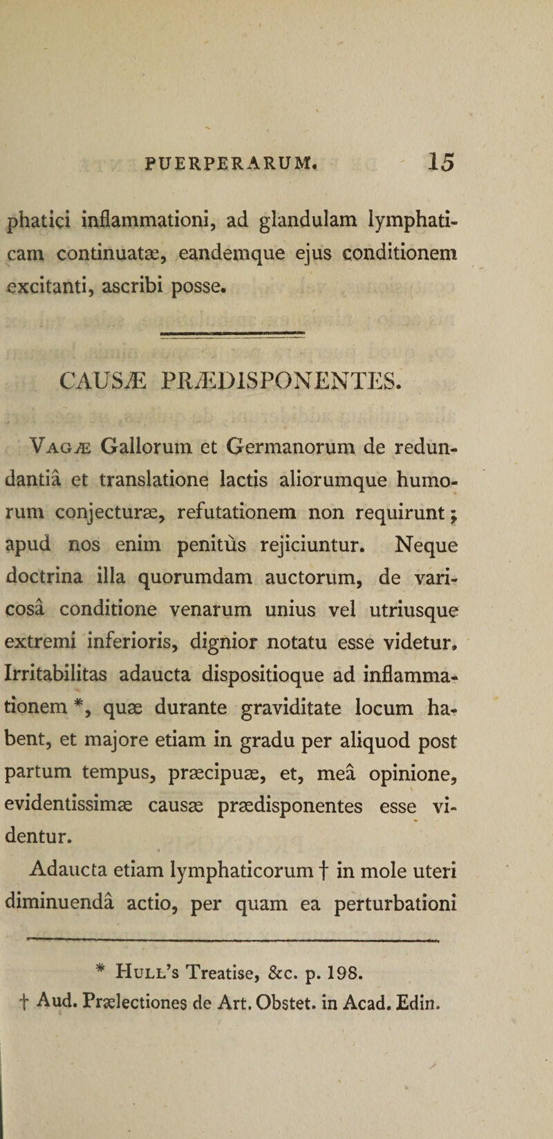 phatici inflammationi, ad glandulam lymphati¬ cam continuatas, eandemque ejus conditionem excitanti, ascribi posse. CAUSiE PRA^DISPONENTES. Vag^e Gallorum et Germanorum de redun¬ dantia et translatione lactis aliorumque humo¬ rum conjecturae, refutationem non requirunt; apud nos enim penitus rejiciuntur. Neque doctrina illa quorumdam auctorum, de vari¬ cosa conditione venarum unius vel utriusque extremi inferioris, dignior notatu esse videtur. Irritabilitas adaucta dispositioque ad inflamma¬ tionem *, quae durante graviditate locum ha¬ bent, et majore etiam in gradu per aliquod post partum tempus, praecipuae, et, mea opinione, s evidentissimae causas praedisponentes esse vi¬ dentur. « Adaucta etiam lymphaticorum f in mole uteri diminuenda actio, per quam ea perturbationi * Hull’s Treatise, &amp;c. p. 198. f Aud. Praelectiones de Art. Obstet, in Acad. Edin.