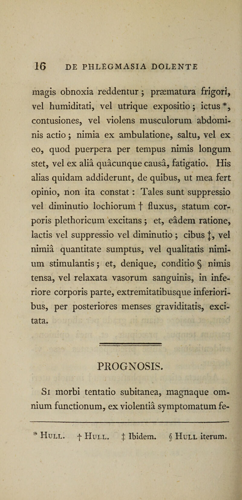 magis obnoxia reddentur; praematura frigori, vel humiditati, vel utrique expositio; ictus *, contusiones, vel violens musculorum abdomi¬ nis actio; nimia ex ambulatione, saltu, vel ex eo, quod puerpera per tempus nimis longum stet, vel ex alia quacunque causa, fatigatio. His alias quidam addiderunt, de quibus, ut mea fert opinio, non ita constat: Tales sunt suppressio vel diminutio lochiorum f fluxus, statum cor¬ poris plethoricum 'excitans ; et, eadem ratione, lactis vel suppressio vel diminutio ; cibus |, vel nimia quantitate sumptus, vel qualitatis nimi¬ um stimulantis; et, denique, conditio § nimis tensa, vel relaxata vasorum sanguinis, in infe¬ riore corporis parte, extremitatibusque inferiori¬ bus, per posteriores menses graviditatis, exci¬ tata. PROGNOSIS. Si morbi tentatio subitanea, magnaque om¬ nium functionum, ex violentia symptomatum fe- * Hull. f Hull, f Ibidem. § Hull iterum.