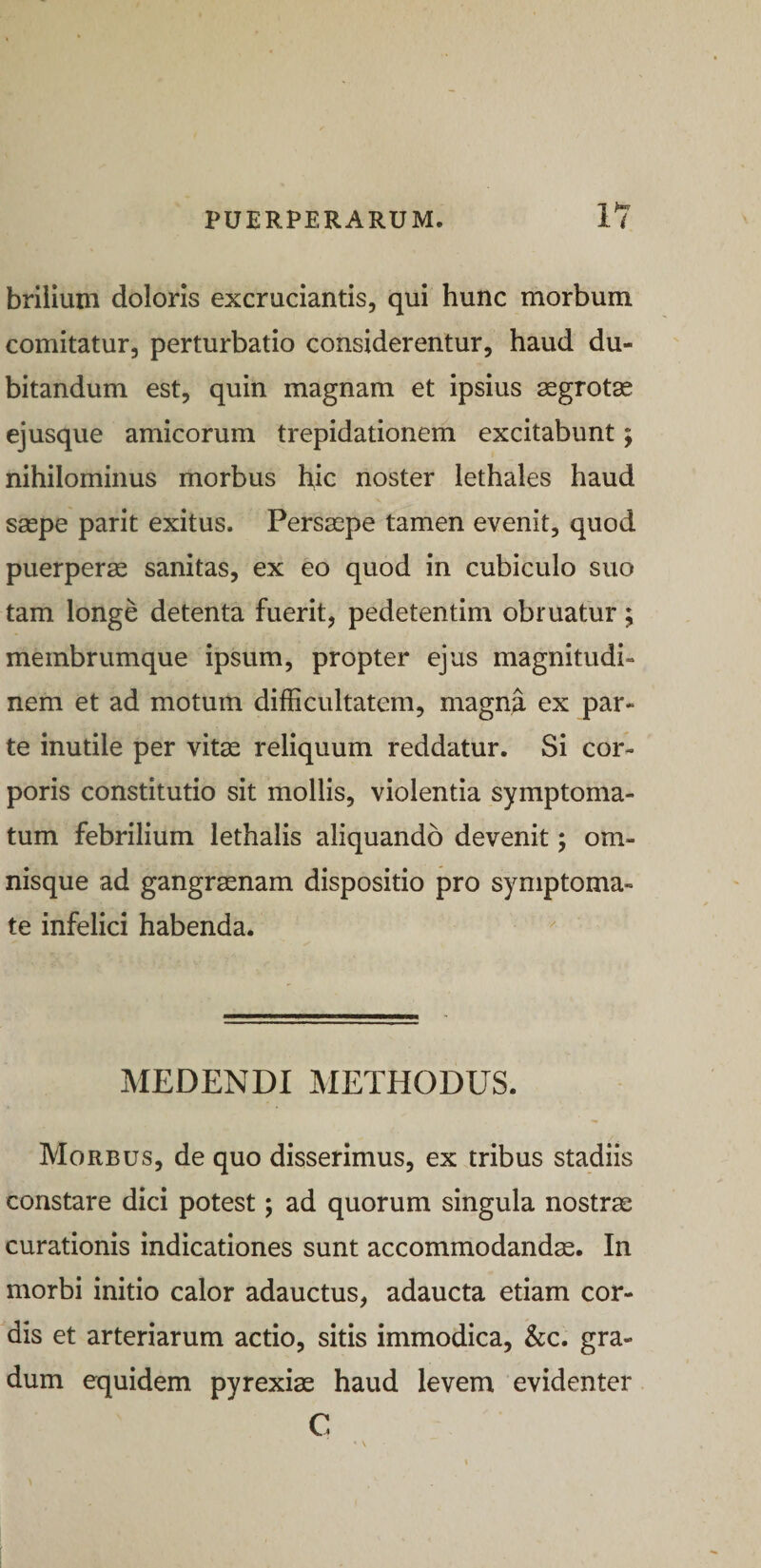 brilium doloris excruciantis, qui hunc morbum comitatur, perturbatio considerentur, haud du¬ bitandum est, quin magnam et ipsius segrotas ejusque amicorum trepidationem excitabunt; nihilominus morbus hic noster lethales haud saepe parit exitus. Persaepe tamen evenit, quod puerperae sanitas, ex eo quod in cubiculo suo tam longe detenta fuerit, pedetentim obruatur; membrumque ipsum, propter ejus magnitudi¬ nem et ad motum difficultatem, magna ex par¬ te mutile per vitae reliquum reddatur. Si cor¬ poris constitutio sit mollis, violentia symptoma¬ tum febrilium lethalis aliquando devenit; om- nisque ad gangraenam dispositio pro symptoma¬ te infelici habenda. MEDENDI IVIETHODUS. Morbus, de quo disserimus, ex tribus stadiis constare dici potest; ad quorum singula nostrae curationis indicationes sunt accommodanda. In morbi initio calor adauctus, adaucta etiam cor¬ dis et arteriarum actio, sitis immodica, &amp;c. gra¬ dum equidem pyrexiae haud levem evidenter C