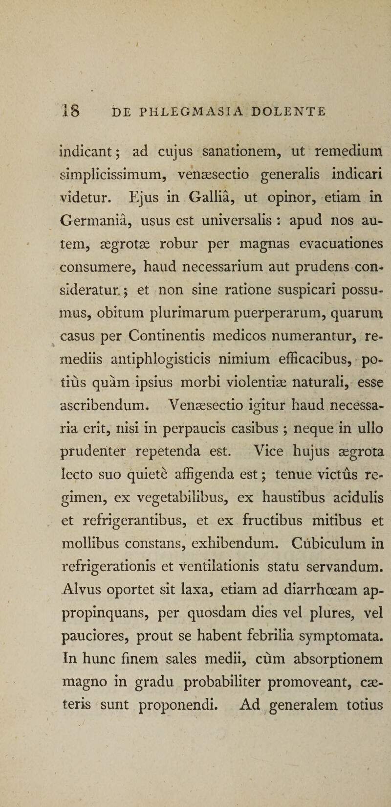 indicant; ad cujus sanationem, ut remedium simplicissimum, vensesectio generalis indicari videtur. Ejus in Gallia, ut opinor, etiam in Germania, usus est universalis : apud nos au¬ tem, aegrotas robur per magnas evacuationes consumere, haud necessarium aut prudens con¬ sideratur.; et non sine ratione suspicari possu¬ mus, obitum plurimarum puerperarum, quarum casus per Continentis medicos numerantur, re¬ mediis antiphlogisticis nimium efficacibus, po¬ tius quam ipsius morbi violentiae naturali, esse ascribendum. Venaesectio igitur haud necessa¬ ria erit, nisi in perpaucis casibus ; neque in ullo prudenter repetenda est. Vice hujus aegrota lecto suo quiete affigenda est; tenue victus re¬ gimen, ex vegetabilibus, ex haustibus acidulis et refrigerantibus, et ex fructibus mitibus et mollibus constans, exhibendum. Cubiculum in refrigerationis et ventilationis statu servandum. Alvus oportet sit laxa, etiam ad diarrhoeam ap¬ propinquans, per quosdam dies vel plures, vel pauciores, prout se habent febrilia symptomata. In hunc finem sales medii, cum absorptionem magno in gradu probabiliter promoveant, cse- teris sunt proponendi. Ad generalem totius