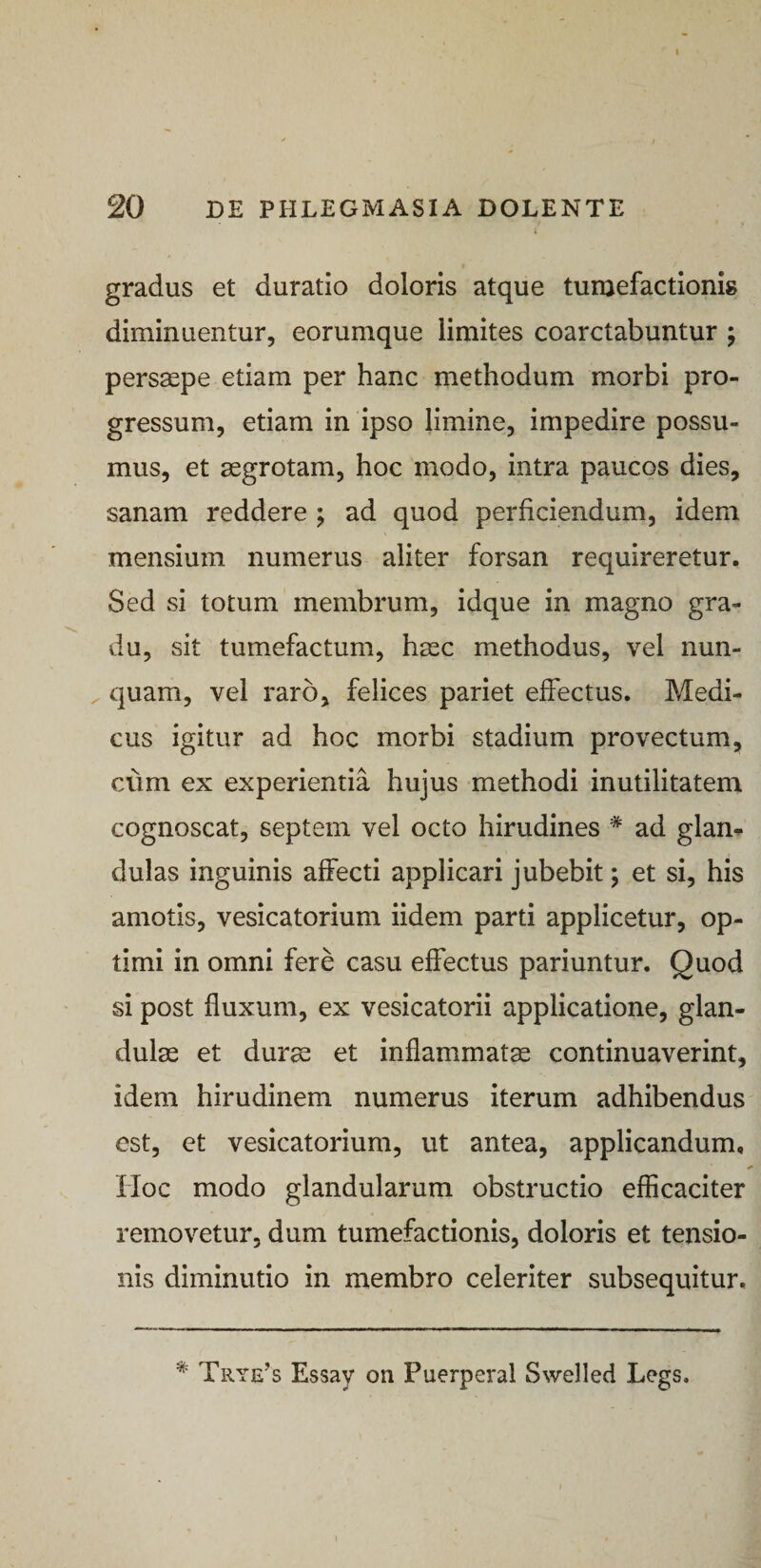 20 DE PHLEGMASIA DOLENTE } gradus et duratio doloris atque tumefactionig diminuentur, eorumque limites coarctabuntur ; persaepe etiam per hanc methodum morbi pro¬ gressum, etiam in ipso limine, impedire possu¬ mus, et aegrotam, hoc modo, intra paucos dies, sanam reddere ; ad quod perficiendum, idem mensium numerus aliter forsan requireretur. Sed si totum membrum, idque in magno gra¬ du, sit tumefactum, haec methodus, vel nun- ^ quam, vel raro, felices pariet effectus. Medi¬ cus igitur ad hoc morbi stadium provectum, cum ex experientia hujus methodi inutilitatem cognoscat, septem vel octo hirudines * ad glam dulas inguinis affecti applicari jubebit; et si, his amotis, vesicatorium iidem parti applicetur, op¬ timi in omni fere casu effectus pariuntur. Quod si post fluxum, ex vesicatorii applicatione, glan¬ dulae et dur^ et inflammatae continuaverint, idem hirudinem numerus iterum adhibendus est, et vesicatorium, ut antea, applicandum. Hoc modo glandularum obstructio efficaciter removetur, dum tumefactionis, doloris et tensio¬ nis diminutio in membro celeriter subsequitur. * Trye^s Essay on Puerperal Swelled Legs.
