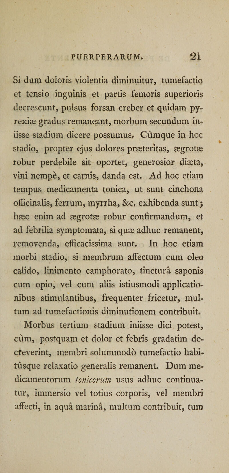 Si dum doloris violentia diminuitur, tumefactio et tensio inguinis et partis femoris superioris decrescunt, pulsus forsan creber et quidam py- rexige gradus remane,ant, morbum secundum in- iisse stadium dicere possumus. Cumque in hoc stadio, propter ejus dolores praeteritas, aegrotae robur perdebile sit oportet, generosior diaeta, vini nempe, et carnis, danda est. Ad hoc etiam tempus medicamenta tonica, ut sunt cinchona officinalis, ferrum, myrrha, &amp;c. exhibenda sunt; haec enim ad aegrotae robur confirmandum, et ad febrilia symptomata, si quae adhuc remanent, removenda, efficacissima sunt. In hoc etiam morbi stadio, si membrum affectum cum oleo calido, linimento camphorato, tinctura saponis cum opio, vel cum aliis istiusmodi applicatio¬ nibus stimulantibus, frequenter fricetur, mul¬ tum ad tumefactionis diminutionem contribuit. Morbus tertium stadium iniisse dici potest, cum, postquam et dolor et febris gradatim de¬ creverint, membri solummodo tumefactio habi¬ tusque relaxatio generalis remanent. Dum me¬ dicamentorum tonicorum usus adhuc continua¬ tur, immersio vel totius corporis, vel membri affecti, in aqua marina, multum contribuit, tum