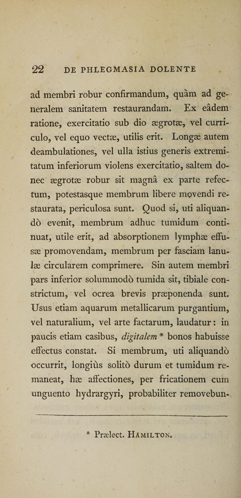 ad membri robur confirmandum, quam ad ge¬ neralem sanitatem restaurandam. Ex eadem ratione, exercitatio sub dio ‘segrotas, vel curri¬ culo, vel equo vect^, utilis erit. Longse autem deambulationes, vel ulla istius generis extremi¬ tatum inferiorum violens exercitatio, saltem do¬ nec segrotse robur sit magna ex parte refec¬ tum, potestasque membrum libere movendi re¬ staurata, periculosa sunt. Quod si, uti aliquan¬ do evenit, membrum adhuc tumidum conti¬ nuat, utile erit, ad absorptionem lymphas effu¬ sas promovendam, membrum per fasciam lanu¬ lae circularem comprimere. Sin autem membri pars inferior solummodo tumida sit, tibiale con¬ strictum, vel ocrea brevis praeponenda sunt. Usus etiam aquarum metallicarum purgantium, vel naturalium, vel arte factarum, laudatur: in paucis etiam casibus, digitalem * bonos habuisse effectus constat. Si membrum, uti aliquando occurrit, longius solito durum et tumidum re¬ maneat, has affectiones, per fricationem cum unguento hydrargyri, probabiliter removebun- * Prielect. Hamilton.