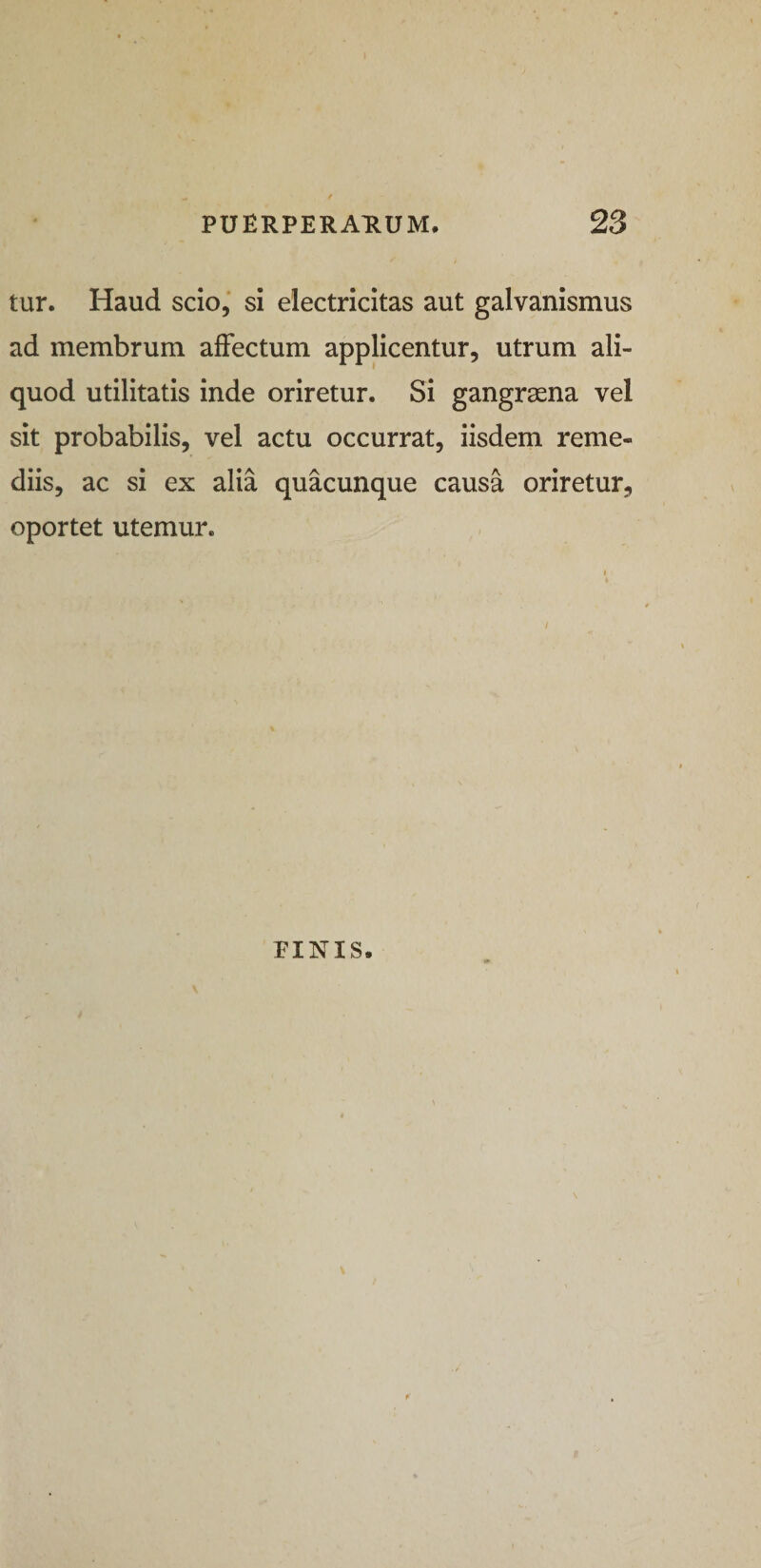 tur. Haud scio, si electricitas aut galvanismus ad membrum affectum applicentur, utrum ali¬ quod utilitatis inde oriretur. Si gangraena vel sit probabilis, vel actu occurrat, iisdem reme¬ diis, ac si ex alia quacunque causa oriretur, oportet utemur. FINIS.