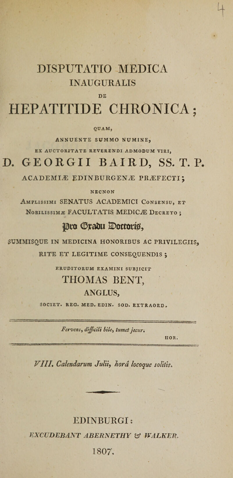 INAUGURALIS DE HEPATITIDE CHRONICA; QUAM, ANNUENTE SUMMO NUMINE, EX AUCTORITATE REVERENDI ADMODUM VIRI, D. GEORGII BAIRD, SS. T. P. ACADEMIA EDINBUIlGENiE PR.EFECTI; NECNON Amplissimi SENATUS ACADEMICI Consensu, et Nobilissimae FACULTATIS MEDICiE Decreto ; pro dpjtaiui SDoctoris, SUMMISQUE IN MEDICINA HONORIBUS AC PRIVILEGIIS* RITE ET LEGITIME CONSEQUENDIS ; eruditorum examini subjicit THOMAS BENT, ANGLUS, SOCIET. REG. MED. EDIN. SOD. EXTRAORD» Fervens, difficili bile, tumet jecur. HOR. VIIICalendarum Julii, hora loco que solitis. EBINBURGI: EXCUDEBANT ABERNETHY tff WALKEB; 1807.