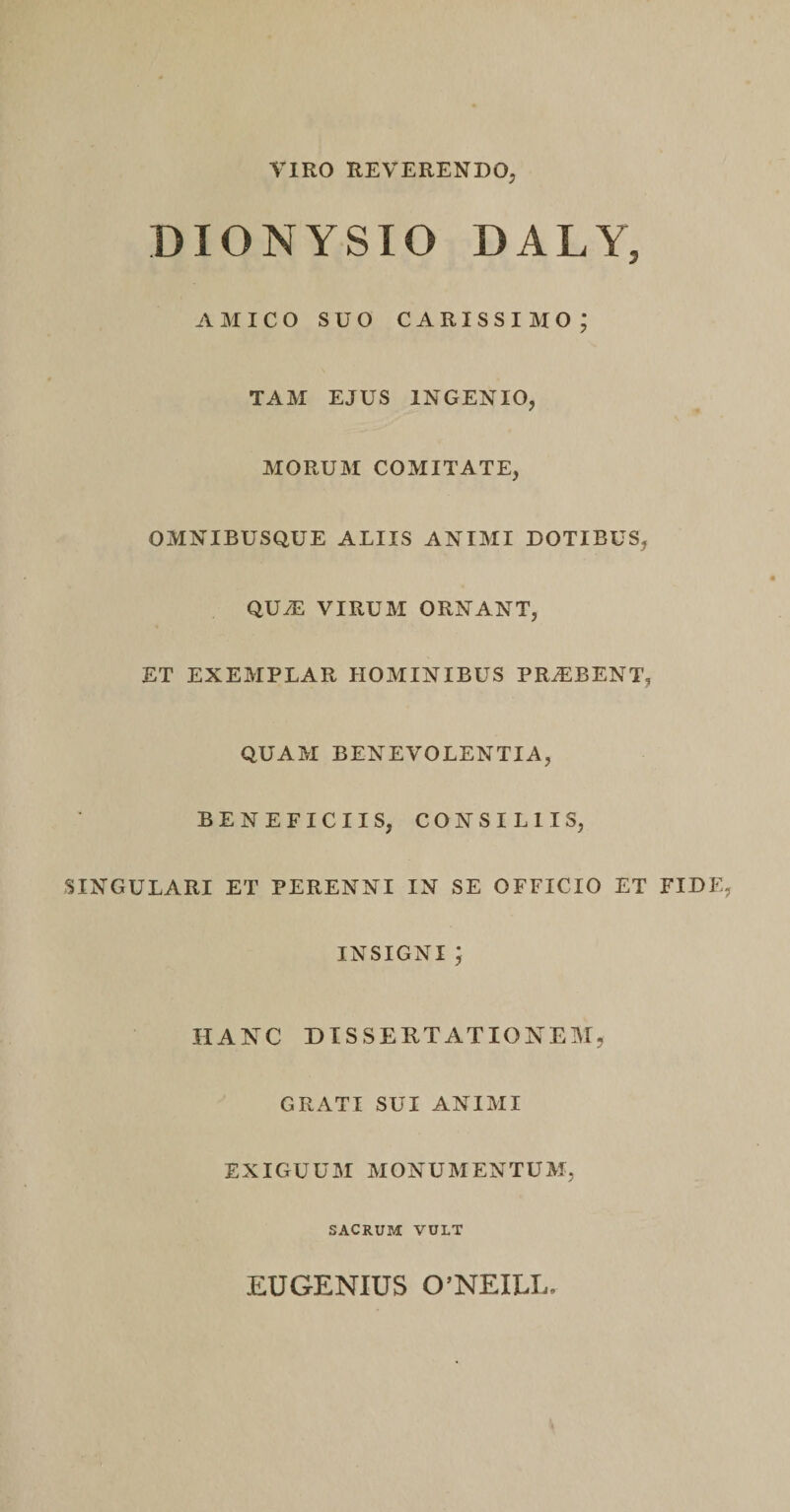 VIRO REVERENDO, DIONYSIO DALYj AMICO SUO carissimo; TAM EJUS INGENIO, MORUM COMITATE, OMNIBUSQUE ALIIS ANIMI DOTIBUS, QU/E VIRUM ORNANT, ET EXEMPLAR HOMINIBUS PRAEBENT, QUAM BENEVOLENTIA, BENEFICIIS, CONSILIIS, SINGULARI ET PERENNI IN SE OFFICIO ET FIDE INSIGNI; HANC DISSERTATIONEM, GRATI SUI ANIMI EXIGUUM MONUMENTUM, SACRUM VULT EUGENIUS 0’NEILI