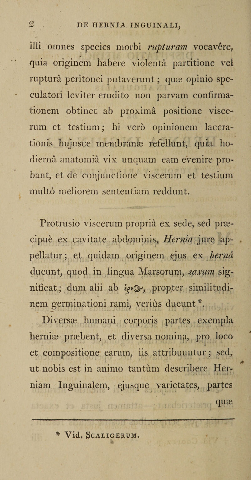 illi omnes species morbi rupturam vocavere*, quia originem habere violenta partitione vel ruptura peritonei putaverunt; quas opinio spe¬ culatori leviter erudito non parvam confirma¬ tionem obtinet ab proxima positione visce¬ rum et testium; hi vero opinionem lacera¬ tionis hujusce membranas refellunt, quia ho¬ dierna anatomia vix unquam eam evenire pro¬ bant, et de conjunctione viscerum et testium multo meliorem sententiam reddunt. Protrusio viscerum propria ex sede, sed prae¬ cipue ex cavitate abdominis. Hernia jure ap¬ pellatur ; et quidam originem ejus ex hernd ducunt, quod in lingua Marsorum, saxum sig¬ nificat; dum alii ab propter similitudi- i. „ ' ' ' . 4 V J , S nem germinationi rami, verius ducunt*. Diversa? humani corporis partes exempla herniae praebent, et diversa nomina, pro loco et compositione earum, iis attribuuntur; sed, ut nobis est in animo tantum describere Her¬ niam Inguinalem, ejusque varietates, partes quae # Vid. SCALIGERUM.