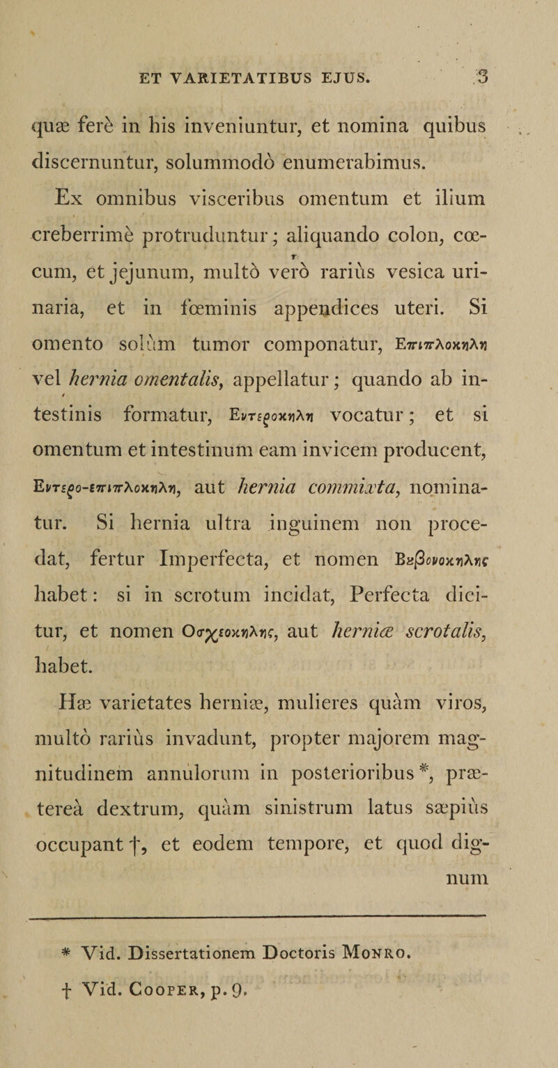 quas ferb in his inveniuntur, et nomina quibus discernuntur, solummodo enumerabimus. Ex omnibus visceribus omentum et ilium creberrime protruduntur; aliquando colon, coe- v cum, et jejunum, multo vero rarius vesica uri¬ naria, et in fceminis appendices uteri. Si omento solum tumor componatur, E7rt7rAox&gt;jA&gt;j vel hernia ementalis, appellatur; quando ab in- testinis formatur, Em£ox»iA»i vocatur; et si omentum et intestinum eam invicem producent, Em£o-£7n7rAox«A»i, aut herilia commixta, nomina¬ tur. Si hernia ultra inguinem non proce¬ dat, fertur Imperfecta, et nomen Bu(3wo&gt;cy\rie habet: si in scrotum incidat, Perfecta dici¬ tur, et nomen Oa-^oKv^nc, aut hernice scrotalis, habet. Has varietates hernias, mulieres quam viros, multo rarius invadunt, propter majorem mag¬ nitudinem annulorum in posterioribus % prae¬ terea dextrum, quam sinistrum latus saspius occupant f, et eodem tempore, et quod dig¬ num * Vid. Dissertationem Doctoris Monro. f Vid. Cooper, p. 9.