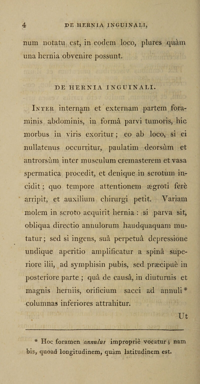 num notatu est, in eodem loco, plures quam una hernia obvenire possunt. DE HERNIA INGUINALI. Inter internam et externam partem fora¬ minis abdominis, in forma parvi tumoris, hic morbus in viris exoritur; eo ab loco, si ei nullatenus occurritur, paulatim deorsum et antrorsum inter musculum cremasterem et vasa spermatica procedit, et denique in scrotum in¬ cidit ; quo tempore attentionem aegroti fere arripit, et auxilium chirurgi petit. Variam molem in scroto acquirit hernia : si parva sit, obliqua directio annulorum haudquaquam mu¬ tatur; sed si ingens, sua perpetua depressione undique aperitio amplificatur a spina supe¬ riore ilii, ad symphisin pubis, sed praecipue in posteriore parte ; qua de causa, in diuturnis et magnis herniis, orificium sacci ad annuli * columnas inferiores attrahitur. •• Ut * Hoc foramen anntilus improprie vocatur •, nam bis, quoad longitudinem, quam latitudinem est.