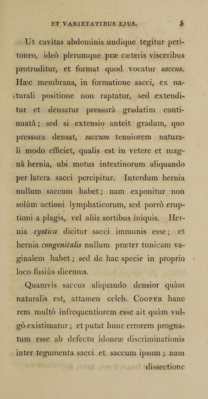 Ut cavitas abdominis undique tegitur peri¬ toneo, ideo plerumque prae caeteris visceribus protruditur, et format quod vocatur saccus. Haec membrana, in formatione sacci, ex na- vturali positione non raptatur, sed extendi¬ tur et densatur pressura gradatim conti¬ nuati ; sed si extensio anteit gradum, quo pressura densat, saccum tenuiorem natura¬ li modo efficiet, qualis est in vetere et mag¬ na hernia, ubi motus intestinorum aliquando per latera sacci percipitur. Interdum hernia nullum saccum habet; nam exponitur non solum actioni lymphaticorum, sed porrd erup- , 9 tioni a plagis, vel aliis sortibus iniquis. Her¬ nia cystica dicitur sacci immunis esse; et hernia congenitalis nullum praeter tunicam va¬ ginalem habet; sed de hac specie in proprio loco fusius dicemus. Quamvis saccus aliquando densior quam naturalis est, attamen celeb. Cooper hanc rem multb infrequentiorem esse ait quam vul¬ go existimatur; et putat hunc errorem progna¬ tum esse ab defectu idoneae discriminationis inter tegumenta sacci et saccum ipsum; nam dissectione