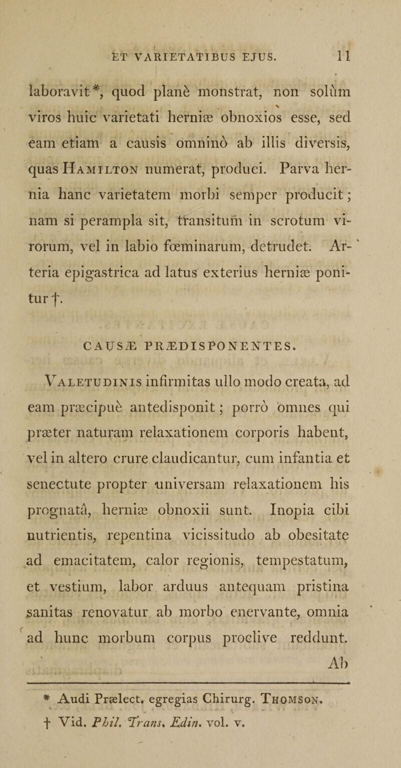 laboravit*, quod plan£ monstrat, non solum viros huic varietati herniae obnoxios esse, sed eam etiam a causis omnino ab illis diversis, quasHAMiLTON numerat, produci. Parva her¬ nia hanc varietatem morbi semper producit; nam si perampla sit, transitum in scrotum vi¬ rorum, vel in labio foeminarum, detrudet. Ar- ' teria epigastrica ad latus exterius hernias poni¬ tur f. CAUSiE PRiEDISPONE^TES. Valetudinis infirmitas ullo modo creata, ad eam praecipub antedisponit; porro omnes qui praeter naturam relaxationem corporis habent, vel in altero crure claudicantur, cum infantia et senectute propter universam relaxationem his prognata, herniae obnoxii sunt. Inopia cibi nutrientis, repentina vicissitudo ab obesitate ad emacitatem, calor regionis, tempestatum, et vestium, labor arduus antequam pristina sanitas renovatur ab morbo enervante, omnia ad hunc morbum corpus proclive reddunt. Ab * Audi Praelect. egregias Chirurg. Thomson* f Vid. Phil, Trans* Edin. vol. v.