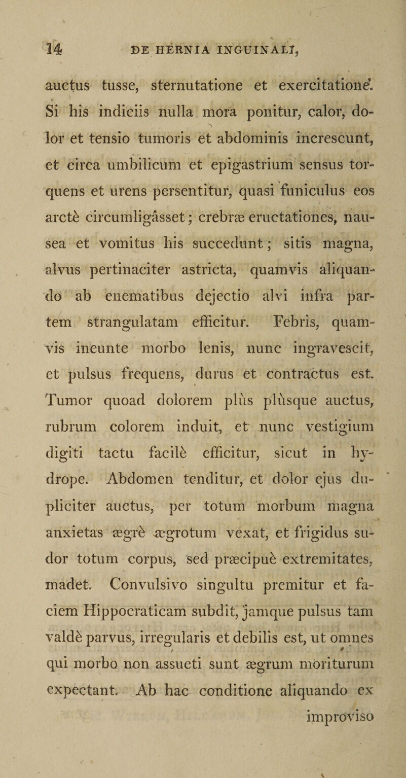 auctus tusse, sternutatione et exercitatione. Si his indiciis nulla mora ponitur, calor, do» lor et tensio tumoris et abdominis increscunt, et circa umbilicum et epigastrium sensus tor¬ quens et urens persentitur, quasi funiculus eos r arcffi circumligasset; crebras eructationes, nau¬ sea et vomitus his succedunt; sitis magna, alvus pertinaciter astricta, quamvis aliquan¬ do ab enematibus dejectio alvi infra par¬ tem strangulatam efficitur. Febris, quam¬ vis ineunte morbo lenis, nunc ingravescit, et pulsus frequens, durus et contractus est. Tumor quoad dolorem plus plusque auctus, rubrum colorem induit, et nunc vestigium digiti tactu facilb efficitur, sicut in hy¬ drope. Abdomen tenditur, et dolor ejus du¬ pliciter auctus, per totum morbum magna anxietas aegffi aegrotum vexat, et frigidus su¬ dor totum corpus, sed prascipu^ extremitates, madet. Convulsivo singultu premitur et fa¬ ciem Hippocraticam subdit, jamque pulsus tam valdb parvus, irregularis et debilis est, ut omnes / * qui morbo non assueti sunt segrum moriturum expectant. Ab hac conditione aliquando ex improviso