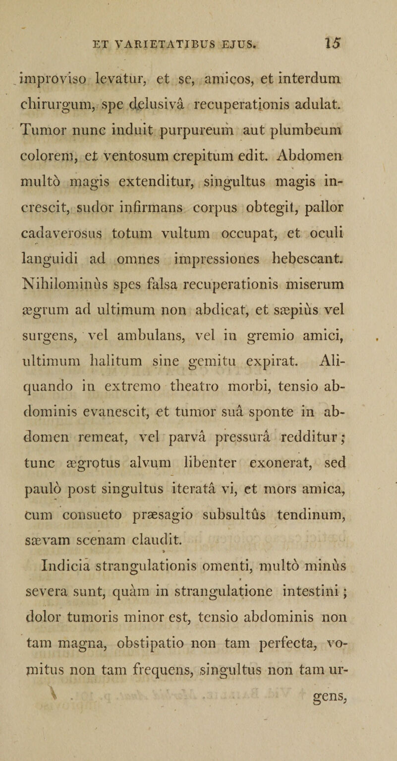 improviso levatur, et se, amicos, et interdum chirurgum, spe delusi va recuperationis adulat. Tumor nunc induit purpureum aut plumbeum colorem, et ventosum crepitum edit. Abdomen V multo magis extenditur, singultus magis in¬ crescit, sudor infirmans corpus obtegit, pallor cadaverosus totum vultum occupat, et oculi languidi ad omnes impressiones hebescant. Nihilominus spes falsa recuperationis miserum aegrum ad ultimum non abdicat, et saepius vel surgens, vel ambulans, vel in gremio amici, ultimum halitum sine gemitu expirat. Ali¬ quando in extremo theatro morbi, tensio ab¬ dominis evanescit, et tumor sua sponte in ab¬ domen remeat, vel parva pressura redditur; tunc aegrotus alvum libenter exonerat, sed paulo post singultus iterata vi, et mors amica, cum consueto praesagio subsultus tendinum, saevam scenam claudit. * Indicia strangulationis omenti, multo minus * severa sunt, quam in strangulatione intestini; dolor tumoris minor est, tensio abdominis non tam magna, obstipatio non tam perfecta, vo¬ mitus non tam frequens, singultus non tam ur- \ . gens,
