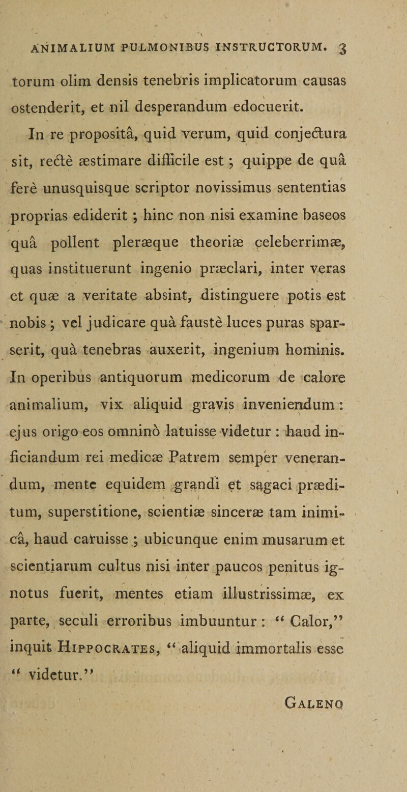 torum olim densis tenebris implicatorum causas V ostenderit, et nil desperandum edocuerit. In re proposita, quid verum, quid conjedlura sit, redle aestimare difficile est; quippe de qua fere unusquisque scriptor novissimus sententias proprias ediderit ; hinc non nisi examine baseos / . qua pollent pleraeque theoriae celeberrimae, quas instituerunt ingenio praeclari, inter veras et quae a veritate absint, distinguere potis est nobis ; vel judicare qua fauste luces puras spar¬ serit, qua tenebras auxerit, ingenium hominis. In operibus antiquorum medicorum de calore animalium, vix aliquid gravis inveniendum: ejus origo eos omnino latuisse videtur : haud in- ficiandum rei medicae Patrem semper veneran¬ dum, mente equidem grandi et sagaci praedi¬ tum, superstitione, scientiae sincerae tam inimi¬ ca, haud caruisse ; ubicunque enim musarumet scientiarum cultus nisi inter paucos penitus ig¬ notus fuerit, mentes etiam illustrissimae, ex parte, seculi erroribus imbuuntur : “ Calor,” inquit Hippocrates, “ aliquid immortalis esse “ videtur.” Galeno