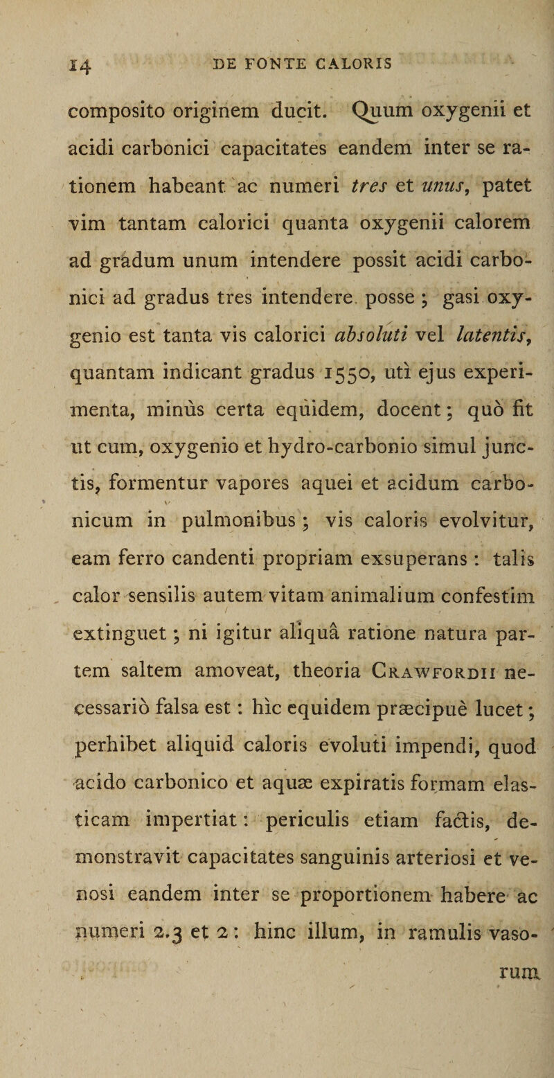 composito originem ducit. Quum oxygenii et acidi carbonici capacitates eandem inter se ra¬ tionem habeant, ac numeri tres et unus, patet vim tantam calorici quanta oxygenii calorem ad gradum unum intendere possit acidi carbo¬ nici ad gradus tres intendere posse ; gasi oxy- genio est tanta vis calorici absoluti vel latentis, quantam indicant gradus 1550, uti ejus experi¬ menta, mimis certa equidem, docent; quo fit ut cum, oxygenio et hydro-carbonio simul junc¬ tis, formentur vapores aquei et acidum carbo- v nicum in pulmonibus ; vis caloris evolvitur, eam ferro candenti propriam exsuperans: talis calor sensilis autem vitam animalium confestim extinguet; ni igitur aliqua ratione natura par¬ tem saltem amoveat, theoria Crawfordii ne¬ cessario falsa est: hic equidem praecipue lucet; perhibet aliquid caloris evoluti impendi, quod acido carbonico et aquae expiratis formam elas¬ ticam impertiat: periculis etiam fadlis, de¬ monstravit capacitates sanguinis arteriosi et ve¬ nosi eandem inter se proportionem habere ac numeri 2,3 et 2: hinc illum, in ramulis vaso¬ rum
