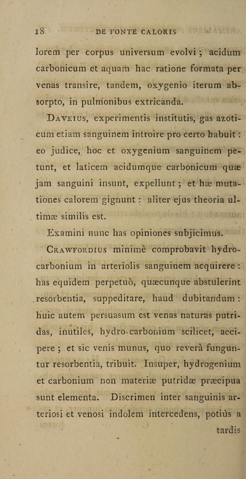 lorem per corpus universum evolvi; acidum carbonicum et aquam hac ratione formata per venas transire, tandem, oxygenio iterum ab¬ sorpto, in pulmonibus extricanda. Daveius, experimentis institutis, gas azoti- ciim etiam sanguinem introire pro certo habuit: eo judice, hoc et oxygenium sanguinem pe¬ tunt, et laticem acidumque carbonicum quae jam sanguini insunt, expellunt; et hae muta¬ tiones calorem gignunt: aliter ejus theoria ul¬ timae similis est. Examini nunc has opiniones subjicimus. Crawfordius minime comprobavit hydro- carbonium in arteriolis sanguinem acquirere : has equidem perpetuo, quaecunque abstulerint resorbentia, suppeditare, haud dubitandum: huic autem persuasum est venas naturas putri¬ das, inutiles, hydro-carbonium scilicet, acci¬ pere ; et sic venis munus, quo revera fungun¬ tur resorbentia, tribuit. Insuper, hydrogenium et carbonium non materiae putridae praecipua sunt elementa. Discrimen inter sanguinis ar¬ teriosi et venosi indolem intercedens, potius a tardis i