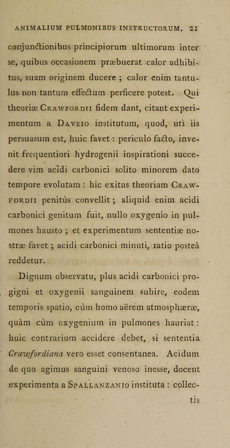 conjundtionibus principiorum ultimorum inter se, quibus occasionem praebuerat calor adhibi¬ tus, suam originem ducere ; calor enim tantu¬ lus non tantum effectum perficere potest. Qui theoriae Crawfordii fidem dant, citant experi¬ mentum a Daveio institutum, quod, uti iis persuasum est, huic favet : periculo fado, inve- nit frequentiori hydrogenii inspirationi succe¬ dere vim acidi carbonici solito minorem dato tempore evolutam : hic exitus theoriam Craw¬ fordii penitus convellit; aliquid enim acidi carbonici genitum fuit, nullo oxygenio in pul¬ mones hausto ; et experimentum sententiae no¬ strae favet ; acidi carbonici minuti, ratio postea reddetur. Dignum observatu, plus acidi carbonici pro- .gigni et oxygenii sanguinem subire, eodem temporis spatio, cum homo aerem atmosphaerae, quam cum oxygenium in pulmones hauriat: huic contrarium accidere debet, si sententia Crawfordiana vero esset consentanea. Acidum t de quo agimus sanguini venoso inesse, docent experimenta a Spallanzanio instituta : collec¬ tis