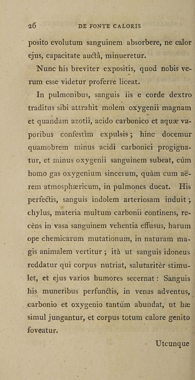 posito evolutum sanguinem absorbere, ne calor ejus, capacitate aucita, minueretur. Nunc his breviter expositis, quod nobis ve- »- rum esse videtur proferre liceat. In pulmonibus, sanguis iis e corde dextro traditus sibi attrahit molem oxygenii magnam et quandam azotii, acido carbonico et aqua? va¬ poribus confestim expulsis; hinc docemur quamobrem minus acidi carbonici progigna- / / tur, et minus oxygenii sanguinem subeat, cum homo gas oxygenium sincerum, quam cum ae¬ rem atmosphaericum, in pulmones ducat. His perfedtis, sanguis indolem arteriosam induitj chylus, materia multum carbonii continens, re¬ cens in vasa sanguinem vehentia effusus, harum ope chemicarum mutationum, in naturam ma¬ gis animalem vertitur ; ita ut sanguis idoneus reddatur qui corpus nutriat, salutariter stimu¬ let, et ejus varios humores secernat : Sanguis his muneribus perfundis, in venas adventus, carbonio et oxygenio tantum abundat, ut has simul jungantur, et corpus totum calore genito \ foveatur. Utcunque