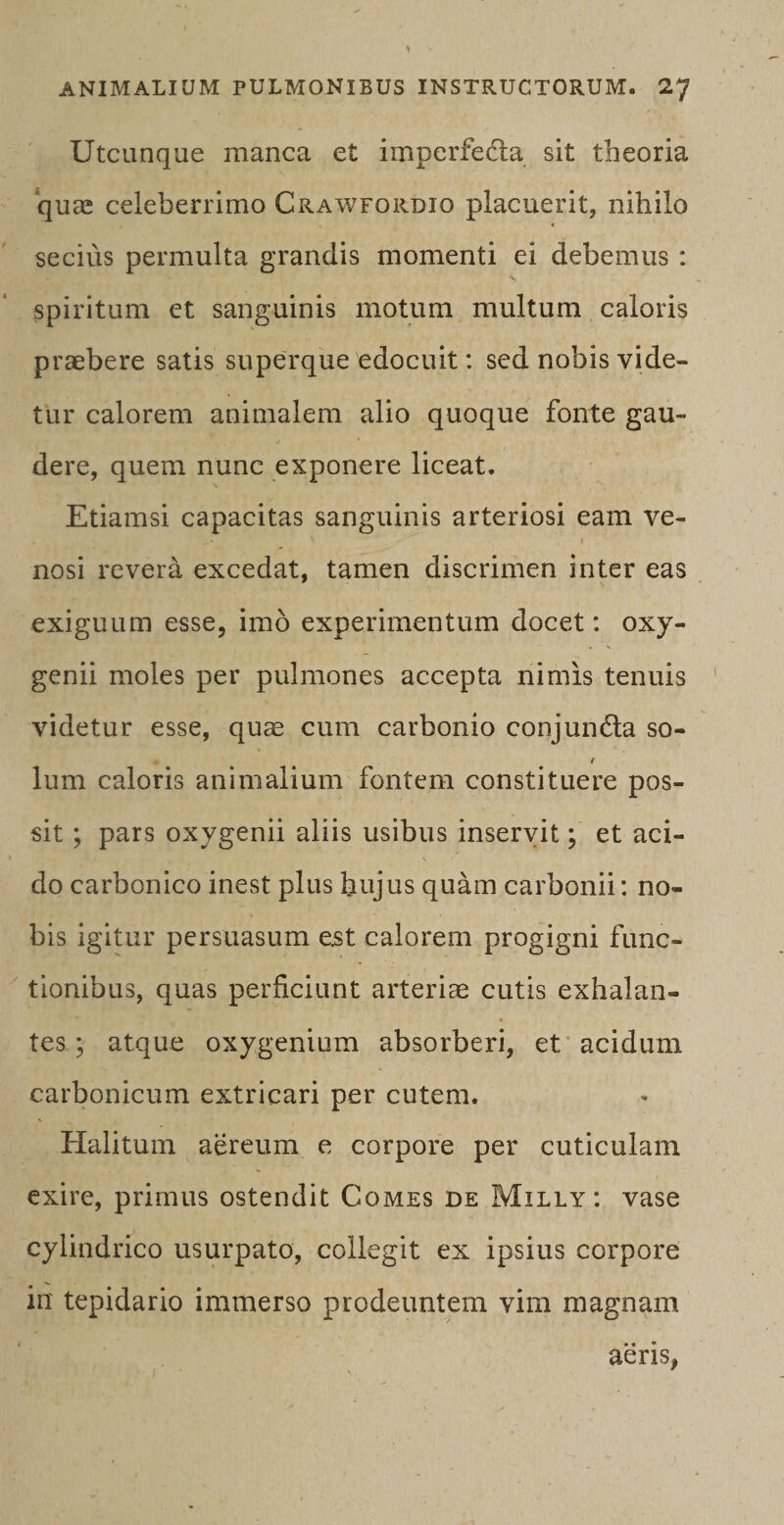 Utcunque manca et imperfedla sit theoria quae celeberrimo Crawfordio placuerit, nihilo secius permulta grandis momenti ei debemus : spiritum et sanguinis motum multum caloris praebere satis superque edocuit: sed nobis vide¬ tur calorem animalem alio quoque fonte gau¬ dere, quem nunc exponere liceat. \ Etiamsi capacitas sanguinis arteriosi eam ve¬ nosi revera excedat, tamen discrimen inter eas exiguum esse, imo experimentum docet: oxy- genii moles per pulmones accepta nimis tenuis videtur esse, quae cum carbonio conjuncta so- / lum caloris animalium fontem constituere pos¬ sit ; pars oxygenii aliis usibus inservit; et aci¬ do carbonico inest plus hujus quam carbonii: no¬ bis igitur persuasum est calorem progigni func¬ tionibus, quas perficiunt arteriae cutis exhalan¬ tes ; atque oxygenium absorberi, et acidum carbonicum extricari per cutem. Halitum aereum e corpore per cuticulam exire, primus ostendit Comes de Milly: vase cylindrico usurpato, collegit ex ipsius corpore in tepidario immerso prodeuntem vim magnam aeris,