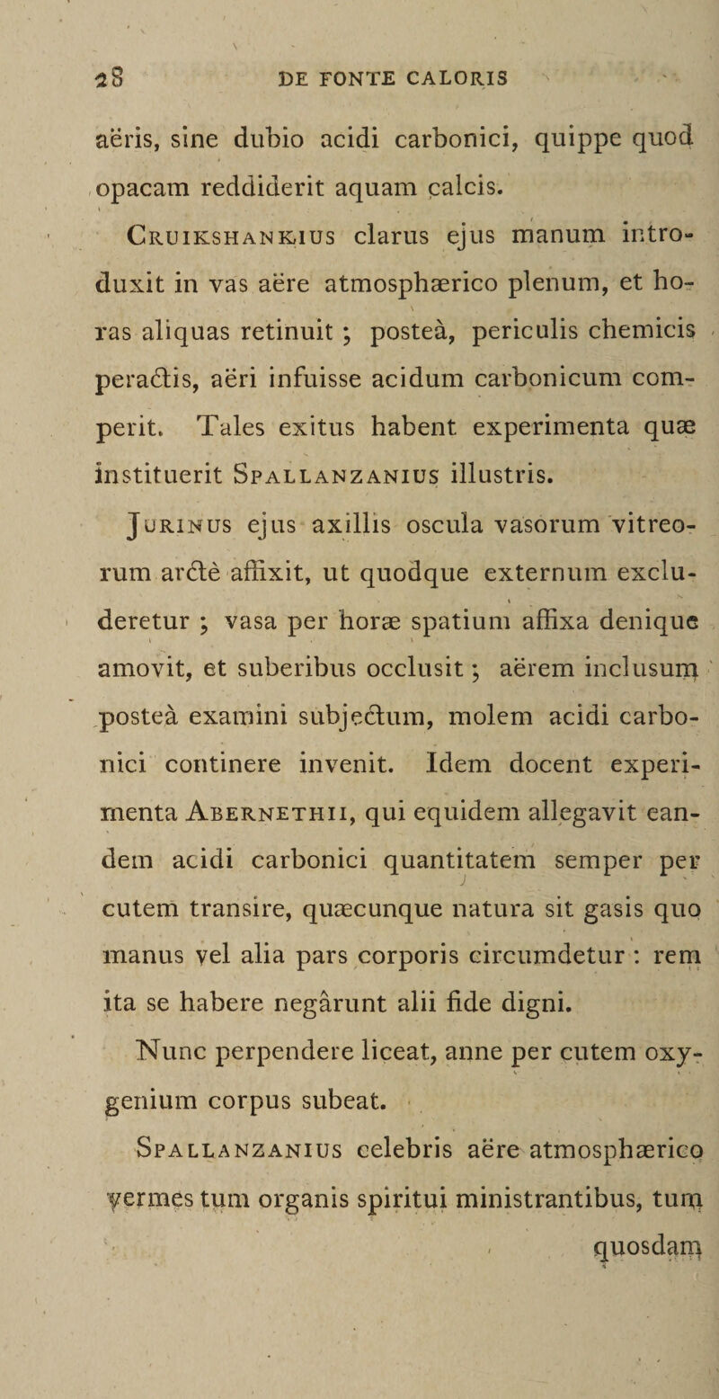 aeris, sine dubio acidi carbonici, quippe quod opacam reddiderit aquam calcis. Cruikshankius clarus ejus manum intro¬ duxit in vas aere atmosphaerico plenum, et ho- ras aliquas retinuit ; postea, periculis chemicis pera&amp;is, aeri infuisse acidum carbonicum com¬ petit. Tales exitus habent experimenta quae instituerit Spallanzanius illustris. Jurinus ejus axillis oscula vasorum vitreo¬ rum ardte affixit, ut quodque externum exclu- » deretur ; vasa per horae spatium affixa denique i V amovit, et suberibus occlusit; aerem inclusum postea examini subjectum, molem acidi carbo- nici continere invenit. Idem docent experi¬ menta Abernethii, qui equidem allegavit ean¬ dem acidi carbonici quantitatem semper per cutem transire, quaecunque natura sit gasis quo manus vel alia pars corporis circumdetur : rem ita se habere negarunt alii fide digni. Nunc perpendere liceat, anne per cutem oxy- t i* genium corpus subeat. Spallanzanius celebris aere atmosphaerico yermes tum organis spiritui ministrantibus, tum - quosdarq