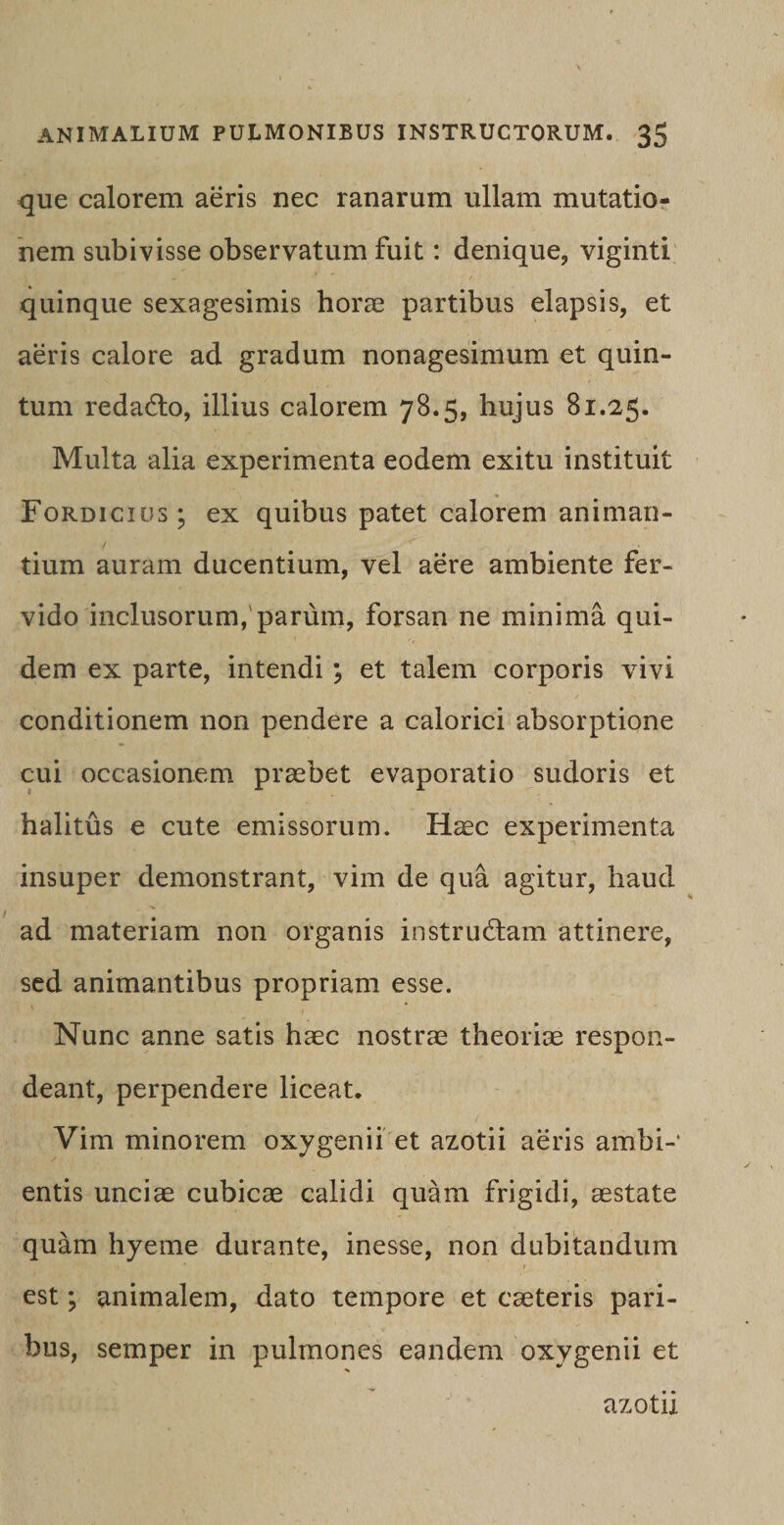 que calorem aeris nec ranarum ullam mutatio¬ nem subivisse observatum fuit: denique, viginti quinque sexagesimis horae partibus elapsis, et aeris calore ad gradum nonagesimum et quin¬ tum redacto, illius calorem 78.5, hujus 81.25. Multa alia experimenta eodem exitu instituit Fordicius; ex quibus patet calorem animan¬ tium auram ducentium, vel aere ambiente fer¬ vido inclusorum,'parum, forsan ne minima qui¬ dem ex parte, intendi ; et talem corporis vivi conditionem non pendere a calorici absorptione cui occasionem praebet evaporatio sudoris et halitus e cute emissorum. Haec experimenta insuper demonstrant, vim de qua agitur, haud ad materiam non organis instrudam attinere, sed animantibus propriam esse. Nunc anne satis haec nostrae theoriae respon¬ deant, perpendere liceat. Vim minorem oxygenii et azotii aeris ambi-’ entis unciae cubicae calidi quam frigidi, aestate quam hyeme durante, inesse, non dubitandum est *, animalem, dato tempore et caeteris pari¬ bus, semper in pulmones eandem oxygenii et azotii